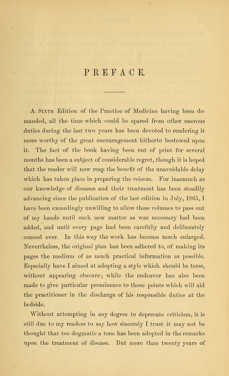 PREFACE. A Sixth Edition of the Practice of Medicine having been de- manded, all the time which could be spared from other onerous duties during the last two years has been devoted to rendering it more worthy of the great encouragement hitherto bestowed upon it. The fact of the book having been out of print for several months has been a subject of considerable regret, though it is hoped that the reader will now reap the benefit of the unavoidable delay which has taken place in preparing the reissue. For inasmuch as our knowledge of diseases and their treatment has been steadily advancing since the publication of the last edition in July, 1865,1 have been exceedingly unwilling to allow these volumes to pass out of my hands until such new matter as was necessary had been added, and until every page had been carefully and deliberately conned over. In this way the work has become much enlarged. JSTevertheless, the original plan has been adhered to, of making its pages the medium of as much practical information as possible. Especially have I aimed at adopting a style which should be terse, without appearing obscure; while the endeavor has also been made to give particular prominence to those points which will aid the practitioner in the discharge of his responsible duties at the bedside. Without attempting in any degree to deprecate criticism, it is still due to my readers to say how sincerely I trust it ma}7 not be thought that too dogmatic a tone has been adopted in the remarks upon the treatment of disease. But more than twenty years of