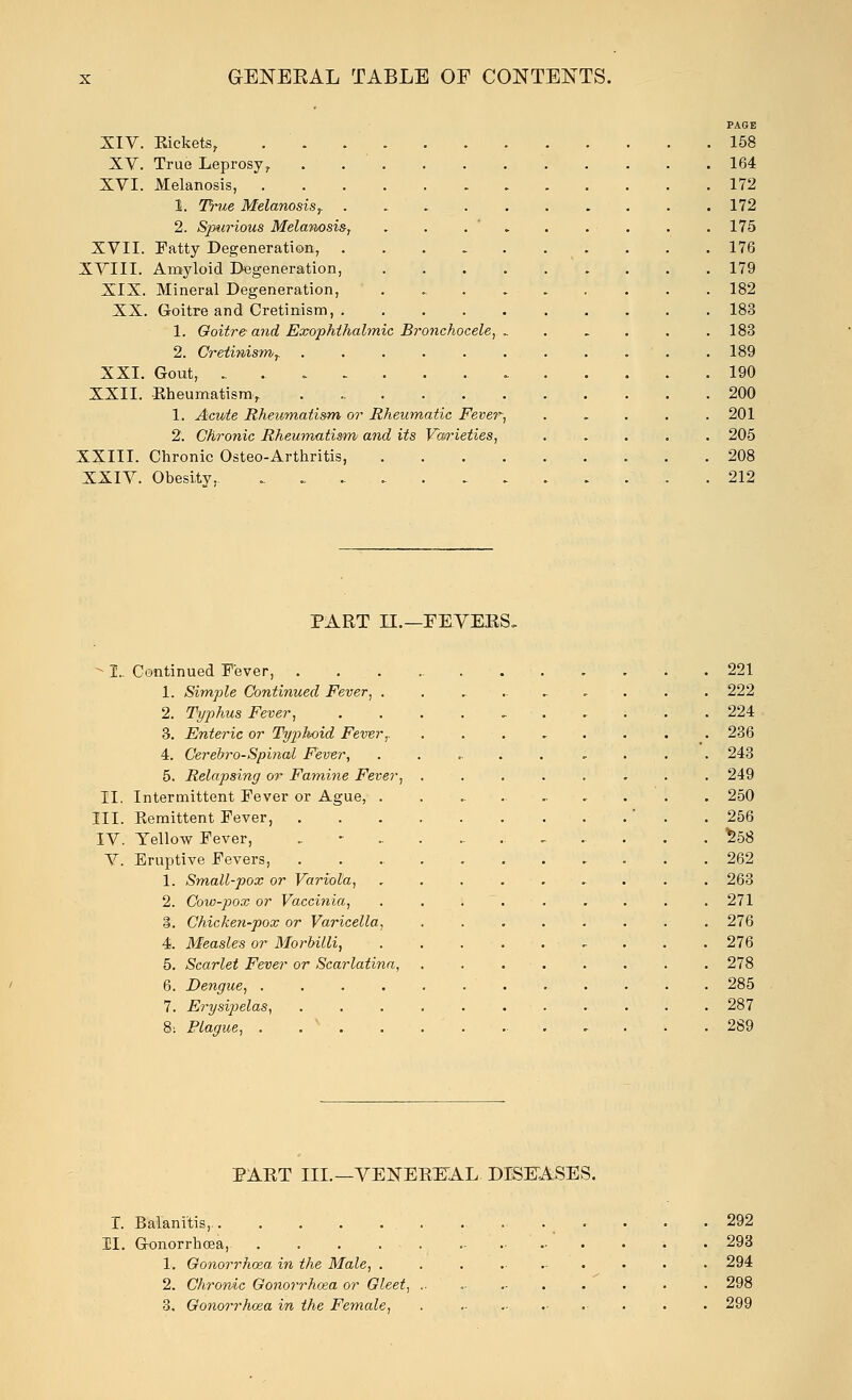 XIV. XV. XVI. XVII. XVIII. XIX. XX. XXI. XXII. XXIII. XXIV. PAGE Kickets, 158 True Leprosy, 164 Melanosis, 172 1. True Melanosis,. 172 2. Spurious Melanosis, . . . 175 Fatty Degeneration, . . . 176 Amyloid Degeneration, 179 Mineral Degeneration, . . . . . . . . 182 Goitre and Cretinism, 183 1. Goitre- and Exophihabnic Bronchocele, 183 2. Cretinismr 189 Gout, .. 190 Kheumatism, 200 1. Acute Rheumatism or Rheumatic Fever, ..... 201 2. Chronic Rheumatism and its Vaoneties, 205 Chronic Osteo-Arthritis, . . . 208 Obesity. 212 PART II.— FEVERS. -1.. Continued Fever, . 221 1. Simple Continued Fever, . . 222 2. Typhus Fever, ........ . 224 3. Enteric or Typhoid Fever,. . . 236 4. Cerebro-Spinai Fever, ...... , . 243 5. Relapsing or Famine Fever, . 249 II. Intermittent Fever or Ague, ......... . 250 III. Eemittent Fever, ' . 256 IV. Yellow Fever, . ..... . S58 V. Eruptive Fevers, . 262 1. Small-pox or Variola, . 263 2. Cow-pox or Vaccinia, . . . . . 271 3. Chicken-pox or Varicella, ...... . 276 4. Measles or Morbilli, . . . . . • . 276 5. Scarlet Fever or Scarlatina, . 278 6. Dengue, . . . 285 7. Erysipelas, • . 287 8; Plague, . x . . . ..... . 289 PART III.—VENEREAL DISEASES. I. Balanitis,. • . 292 11. Gonorrhoea, - . 293 1. Gonorrhoea in the Male, ......... . 294 2. Chronic Gonorrhoea or Gleet, .. . 298