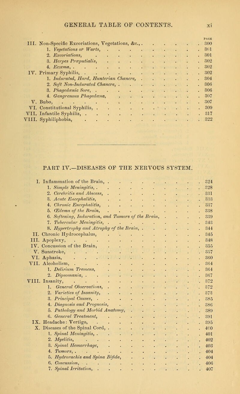 PAGE III. Non-Specific Excoriations, Vegetations, &c., 300 1. Vegetations or Warts, ......... 301 2. Excoriations, 301 3. Herpes Prceputialis, 302 4. Eczema, 302 IV. Primary Syphilis, 302 1. Indurated, Hard, Hunterian Chancre, ...... 304 2. Soft Non-Indurated Chancre, 306 3. Phagedcenic Sore, .......... 306 4. Gangrenous Phagedcena, ........ 307 V. Bubo, ... . . . .307 VI. Constitutional Syphilis, • . . . .309 VII. Infantile Syphilis, 317 VIII. Syphiliphobia, 322 PART IV.—DISEASES OF THE NEEVOUS SYSTEM. I. Inflammation of the Brain, 324 1. Simple Meningitis, 328 2. Cerebritis and Abscess, ......... 331 3. Acute Encephalitis, . . . . . . . . . 333 4. Chronic Encephalitis, ......... 337 5. (Edema of the Brain, ......... 338 6. Softening, Induration, and Tumors of the Brain, .... 339 7. Tubercular Meningitis, 343 8. Hypertrophy and Atrophy of the Brain, ...... 344 II. Chronic Hydrocephalus, 345 III. Apoplexy, 348 IV. Concussion of the Brain, 355 V. Sunstroke, 357 VI. Aphasia, 360 VII. Alcoholism, 364 1. Delirium Tremens, . . . 364 2. Dipsomania, ........... 367 VIII. Insanity, 372 1. General Observations, . . . . . ,  . . 372 2. Varieties of Insanity, 373 3. Principal Causes, , , . . 385 4. Diagnosis and Prognosis, . . . - . . „ . . 386 5. Pathology and Morbid Anatomy, . 389 6. General Treatment, 391 IX. Headache: Vertigo, 395 X. Diseases of the Spinal Cord, . 400 1. Spinal Meningitis, , . . . . 401 2. Myelitis, .402 3. Spinal Hemorrhage, 403 4. Tumors, 404 5. Hydrorachis and Spina Bifida, ....... 404 6. Concussion, . . . . . . . , . 406 7. Spinal Irritation, 407