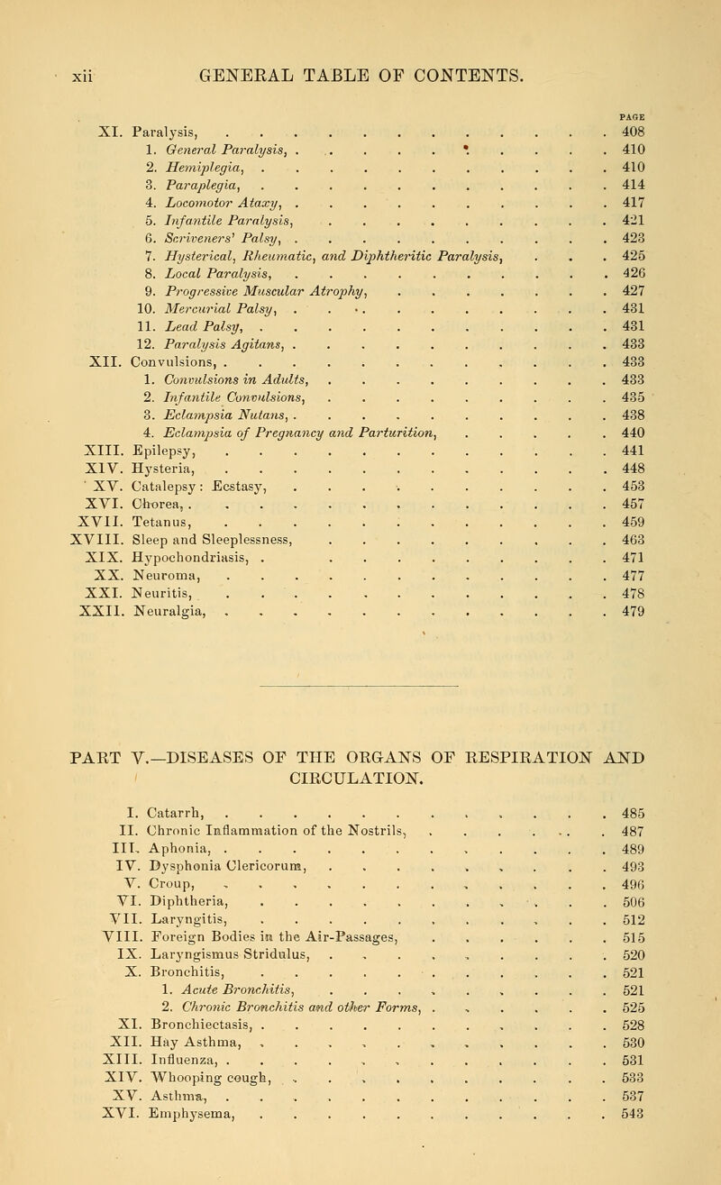 PAGE XI. Paralysis, 408 1. General Paralysis, ... . . . *. . . . . 410 2. Hemiplegia, 410 3. Paraplegia, 414 4. Locomotor Ataxy, .......... 417 5. Infantile Paralysis, 421 6. Scriveners' Palsy, 423 7. Hysterical, Rheumatic, and Diphtheritic Paralysis, . . . 425 8. Local Paralysis, 426 9. Progressive Muscular Atrophy, 427 10. Mercurial Palsy, . 431 11. Lead Palsy, 431 12. Paralysis Agitans, 433 XII. Convulsions, 433 1. Convulsions in Adults, ......... 433 2. Infantile Convulsions, 435 3. Eclampsia Nutans, .......... 438 4. Eclampsia of Pregnancy and Parturition, 440 XIII. Epilepsy, 441 XIV. Hysteria, 448 ' XV. Catalepsy: Ecstasy, . 453 XVI. Chorea, 457 XVII. Tetanus, 459 XVIII. Sleep and Sleeplessness, 463 XIX. Hypochondriasis, . 471 XX. Neuroma, 477 XXI. Neuritis, . 478 XXII. Neuralgia, 479 PART V.—DISEASES OF THE ORGANS OF RESPIRATION AND CIRCULATION. I. Catarrh, 485 II. Chronic Inflammation of the Nostrils, . . .... . 487 III, Aphonia, 489 IV. Bysphonia Clericorum, ......... 493 V. Croup, 496 VI. Diphtheria, 506 VII. Laryngitis, 512 VIII. Foreign Bodies in the Air-Passages, 515 IX. Laryngismus Stridulus, . 520 X. Bronchitis, 521 1. Acute Bronchitis, 521 2. Chronic Bronchitis and otfier Forms, ....... 525 XI. Bronchiectasis, 528 XII. Hay Asthma, ,..,.,..- 530 XIII. Influenza, 531 XIV. Whooping cough, , 533 XV. Asthma, 537 XVI. Emphysema, . .543