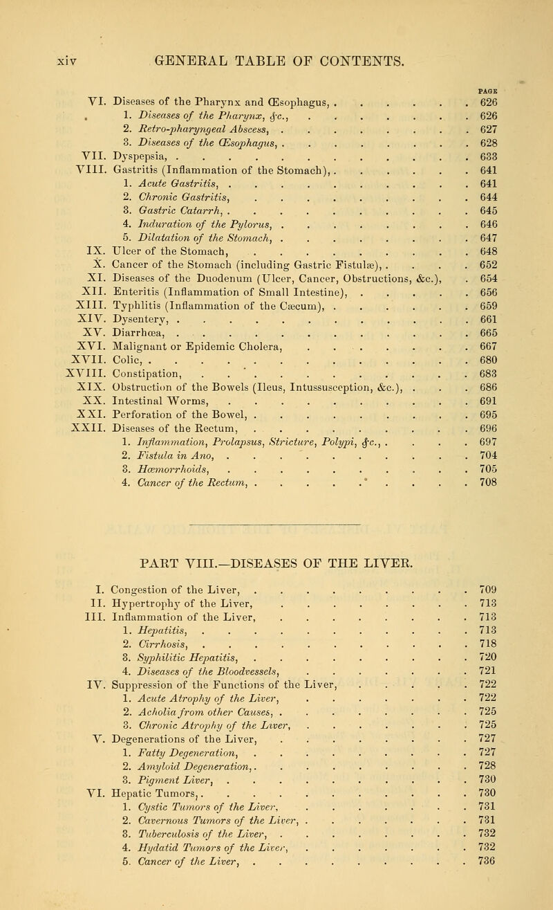 PAGE VI. Diseases of the Pharynx and (Esophagus, 626 1. Diseases of the Pharynx, <f-c, 626 2. Retro-pharyngeal Abscess, 627 3. Diseases of the (Esophagus, 628 VII. Dyspepsia, 633 VIII. Gastritis (Inflammation of the Stomach), 641 1. Acute Gastritis, 641 2. Chronic Gastritis, ......... 644 3. Gastric Catarrh, 645 4. Induration of the Pylorus, 646 5. Dilatation of the Stomach, 647 IX. Ulcer of the Stomach, 648 X. Cancer of the Stomach (including Gastric Fistulse), .... 652 XI. Diseases of the Duodenum (Ulcer, Cancer, Obstructions, &c), . 654 XII. Enteritis (Inflammation of Small Intestine), 656 XIII. Typhlitis (Inflammation of the Cascum), 659 XIV. Dysentery, 661 XV. Diarrhoea, .665 XVI. Malignant or Epidemic Cholera, . 667 XVII. Colic, 680 XVIII. Constipation, . 683 XIX. Obstruction of the Bowels (Ileus, Intussusception, &c), . . . 686 XX. Intestinal Worms, 691 XXI. Perforation of the Bowel, 695 XXII. Diseases of the Kectum, 696 1. Inflammation, Prolapsus, Stricture, Polypi, $c, . . . .697 2. Fistula in Ano, . . 704 3. Haemorrhoids, .......... 705 4. Cancer of the Rectum, * . . . . 708 PAET VIII.—DISEASES OF THE LIVER I. Congestion of the Liver, 709 II. Hypertrophy of the Liver, 713 III. Inflammation of the Liver, ........ 713 1. Hepatitis, 713 2. Cirrhosis, 718 3. Syphilitic Hepatitis, 720 4. Diseases of the Bloodvessels, 721 IV. Suppression of the Functions of the Liver, . . . . . 722 1. Acute Atrophy of the Liver, ....... 722 2. Acholiafrom other Causes, ........ 725 3. Chronic Atrop>hy of the Liver, ....... 725 V. Degenerations of the Liver, 727 1. Fatty Degeneration, ......... 727 2. Amyloid Degeneration, 728 3. Pigment Liver, .......... 730 VI. Hepatic Tumors, 730 1. Cystic Tumors of the Liver, 731 2. Cavernous Tumors of the Liver, ....... 731 3. Tuberculosis of the Liver, 732 4. Hydatid Tumors of the Liter, 732 5. Cancer of the Liver, 736