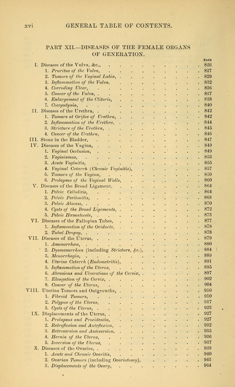 PART XII.—DISEASES OF THE FEMALE ORGANS OF GENERATION. PAGE I. Diseases of the Vulva, &c, 826 1. Pruritus of the Vulva, 827 2. Tumors of the Vaginal Labia, 829 3. Inflammation of the Vulva, ........ 832 4. Corroding Ulcer, 836 5. Cancer of the Vulva, 837 6. Enlargement of the Clitoris, 838 7. Coccyodynia, 840 II. Diseases of the Urethra, 842 1. Tumors at Orifice of Urethra, 842 2. Inflammation of the Urethra, ........ 844 3. Stricture of the Urethra, 845 4. Cancer of the Urethra, 846 III. Stone in the Bladder, . . . , ... . . .847 IV. Diseases of the Vagina, 849 1. Vaginal Occlusion, . . . . . . . . . 849 2. Vaginismus, 853 3. Acute Vaginitis, .......... 855 4. Vaginal Catarrh (Chronic Vaginitis), ...... 857 5. Tumors of the Vagina, 859 6. Prolapsus of the Vaginal Walls, . . ... . . . 860 V. Diseases of the Broad Ligament, 864 1. Pelvic Cellulitis, 864 2. Pelvic Peritonitis, .......... 868 3. Pelvic Abscess, . . . 870 4. Cysts of the. Broad Ligaments, 872 5. Pelvic Hematocele, .......... 873 VI. Diseases of the Fallopian Tubes, . . . , . . . .877 1. Inflammation of the Oviducts, 878 2. Tubal Dropsy, 878 VII. Diseases of the Uterus, 879 1. Amenorrhcea, ........... 880 ' 2. Dysmenorrhoea (including Stricture, <f-c), 884 3. Menorrhagia, 889 4. Uterine Catarrh (Endometritis), 891 5. Inflammation of the Uterus, ........ 895 6. Abrasions and Ulcerations of the Cervix, ...... 897 7. Elongation of the Cervix, 902 8. Cancer of the Uterus, . . . 904 VIII. Uterine Tumors and Outgrowths, 910 1. Fibroid Tumors, 910 2. Polypus of the Uterus, 917 3. Cysts of the Uterus, 923 IX. Displacements of the Uterus, 927 1. Prolapsus and Procidentia, ........ 927 2. Retroflexion and Anteflexion, 932 3. Retroversion and Anteversion, 935 4. Hernia of the Uterus, . 936 5. Inversion of the Uterus, . . . . . . . ■ • 937 X. Diseases of the Ovaries, 939 1. Acute and Chronic Ovaritis, ........ 940 2. Ovarian Tumors (including Ovariotomy), 943 3. Displacements of the Ovary, . . . 964
