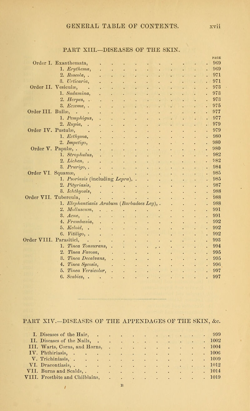 PART XIII.—DISEASES OF THE SKIN. PAGE Order I. Exanthemata, 969 1. Erythema., 969 2. Roseola, 971 3. Urticaria, 971 Order II. Vesicular, 973 1. Sudamina, 973 2. Herpes, 973 3. Eczema, . .975 Order III. Bullae, 977 1. Pemphigus, . . ........ 977 2. Rupia, 979 Order IV. Pustule, 979 1. Ecthyma, . . - ■ . . .980 2. Impetigo, • . . .980 Order V. Papulse, 980 1. Stro2>hulus, 982 2. Lichen, 982 3. Prurigo, 984 Order VI. Squamse, .985 1. Psoriasis (including Lepra), 985 2. Pityriasis, .987 3. Ichthyosis, 988 Order VII. Tubercula, 988 1. Elephantiasis Arabum (Barbadoes Leg), 988 2. Molluscum, . . 991 3. Acne, .991 4. Frambcesia, 992 5. Keloid, 992 6. Vitiligo, 992 Order VIII. Parasitici, 993 1. Tinea Tonsurans, . 994 2. Tinea Favosa, 995 3. Tinea Decalvans, 995 4. Tinea Sycosis, 996 5. Tinea Versicolor, 997 6. Scabies, 997 PART XIV.—DISEASES OF THE APPENDAGES OF THE SKIN, &c. I. Diseases of the Hair, 999 II. Diseases of the Nails, 1002 III. Warts, Corns, and Horns, . 1004 IV. Phthiriasis, . 1006 V. Trichiniasis, 1009 VI. Dracontiasis, 1012 VII. Burns and Scalds, . 1014 VIII. Frostbite and Chilblains, 1019 b