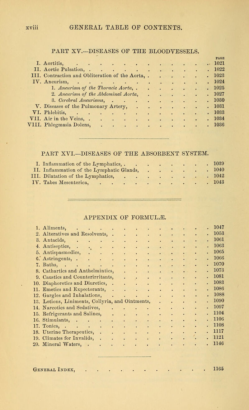 PAET XY.—DISEASES OF THE BLOODVESSELS. PAGE I. Aortitis, 1021 II. Aortic Pulsation, 1022 III. Contraction and Obliteration of the Aorta, 1023 IV. Aneurism, 1024 1. Aneurism of the Thoracic Aorta, 1025 2. Aneurism of the Abdominal Aorta, 1027 3. Cerebral Aneurisms, ......... 1030 V. Diseases of the Pulmonary Artery, 1031 VI. Phlebitis, 1033 VII. Air in the Veins, 1034 VIII. Phlegmasia Dolens, 1036 PAET XVI.—DISEASES OF THE ABSOBBEXT SYSTEM. I. Inflammation of the Lymphatics, 1039 II. Inflammation of the Lymphatic Glands, 1040 III. Dilatation of the Lymphatics, . 1042 IV. Tabes Mesenterica, 1043 APPENDIX OF FOKMUL^. 1. Aliments, 1047 2. Alteratives and Kesolvents, 1053 3. Antacids, 1061 4. Antiseptics, 1063 5. Antispasmodics, 1065 6.' Astringents, 1066 7. Baths, 1070 8. Cathartics and Anthelmintics, 1073 9. Caustics and Counterirritants, 1081 10. Diaphoretics and Diuretics, 1083 11. Emetics and Expectorants, 1086 12. Gargles and Inhalations, 1088 13. Lotions, Liniments, Collyria, and Ointments, 1090 14. Narcotics and Sedatives, • • 1097 15. Eefrigerants and Salines, 1104 16. Stimulants, 1106 17. Tonics, 1108 18. Uterine Therapeutics, 1117 19. Climates for Invalids, 1121 20. Mineral Waters, 1146 General Index, 1165