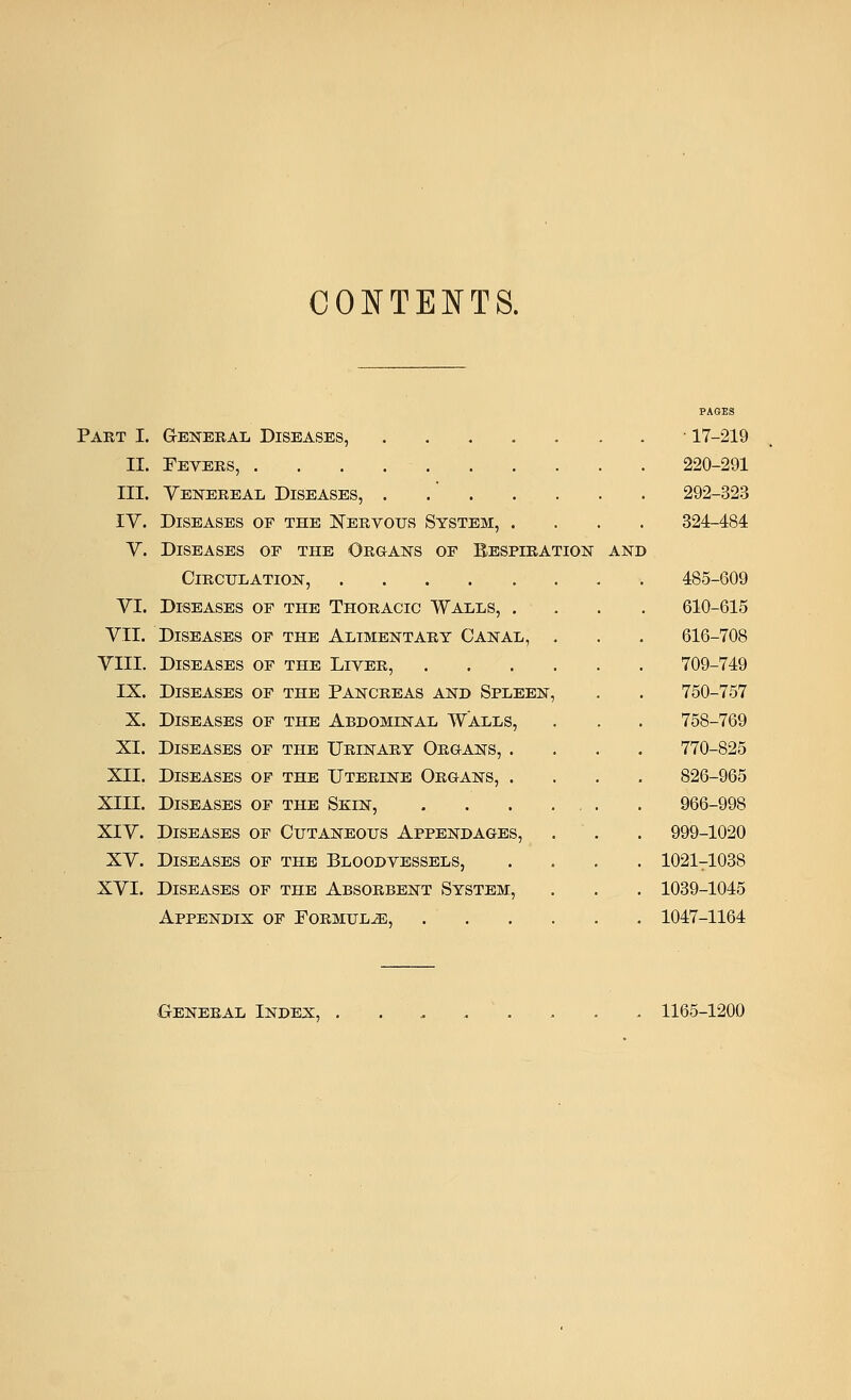 CONTENTS. Part I. General Diseases, II. Fevers, III. Venereal Diseases, IV. Diseases of the Nervous System, . V. Diseases of the Organs of Eespiration Circulation, VI. Diseases of the Thoracic Walls, . VII. Diseases of the Alimentary Canal, . VIII. Diseases of the Liver, .... IX. Diseases of the Pancreas and Spleen, X. Diseases of the Abdominal Walls, XI. Diseases of the Urinary Organs, . XII. Diseases of the Uterine Organs, . XIII. Diseases of the Skin, XIV. Diseases of Cutaneous Appendages, XV. Diseases of the Bloodvessels, XVI. Diseases of the Absorbent System, Appendix of Formulae, .... PAGES • 17-219 220-291 292-323 324-484 485-609 610-615 616-708 709-749 750-757 758-769 770-825 826-965 966-998 999-1020 1021T1038 1039-1045 1047-1164