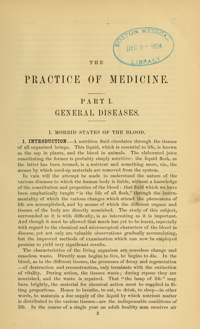 THE PRACTICE OF MEDICINE. PART I. GENERAL DISEASES. I. MORBID STATES OF THE BLOOD. 1. INTRODUCTION.—A nutritive fluid circulates through the tissues of all organized beings. This liquid, which is essential to life, is known as the sap in plants, and the blood in animals. The elaborated juice constituting the former is probably simply nutritive: the liquid flesh, as the latter has been termed, is a nutrient and something more, viz., the means by which used-up materials are removed from the system. In vain will the attempt be made to understand the nature of the various diseases to which the human body is liable, without a knowledge of the constitution and properties of the blood : that fluid which we have been emphatically taught is the life of all flesh, through the instru- mentality of which the various changes which attend the phenomena of life are accomplished, and by means of which the different organs and tissues of the body are directly nourished. The study of this subject, surrounded as it is with difficulty, is as interesting as it is important. And though it must be allowed that much has yet to be learnt, especially with regard to the chemical and microscopical characters of the blood in disease, yet not only are valuable observations gradually accumulating, but the improved methods of examination which can now be employed promise to yield very significant results. The characteristics of the living organism are ceaseless change and ceaseless waste. Directly man begins to live, he begins to die. In the blood, as in the different tissues, the processes of decay and regeneration —of destruction and reconstruction, only terminate with the extinction of vitality. During action, the tissues waste; during repose they are nourished, and the waste is repaired. That  the lamp of life may burn brightly, the material for chemical action must be supplied in fit- ting proportions. Hence to breathe, to eat, to drink, to sleep—in other words, to maintain a due supply of the liquid by which nutrient matter is distributed to the various tissues—are the indispensable conditions of life. In the course of a single year an adult healthy man receives air 2