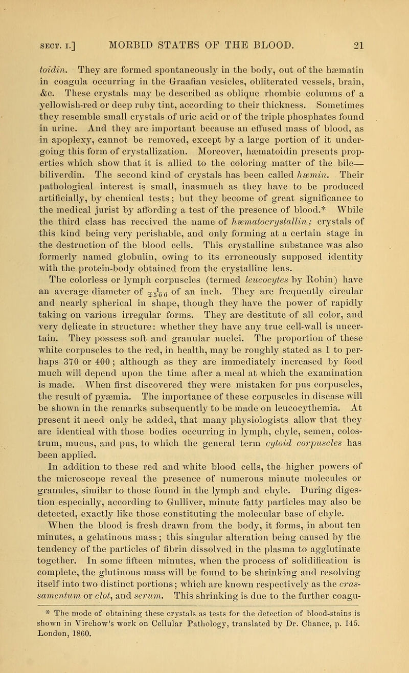 toidin. They are formed spontaneously in the body, out of the hsematin in coagula occurring in the Graafian vesicles, obliterated vessels, brain, &c. These crystals may be described as oblique rhombic columns of a yellowish-red or deep ruby tint, according to their thickness. Sometimes they resemble small crystals of uric acid or of the triple phosphates found in urine. And they are important because an effused mass of blood, as in apoplexy, cannot be removed, except by a large portion of it under- going this form of crystallization. Moreover, hsematoidin presents prop- erties which show that it is allied to the coloring matter of the bile— biliverdin. The second kind of crystals has been called hsemin. Their pathological interest is small, inasmuch as they have to be produced artificially, by chemical tests; but they become of great significance to the medical jurist by affording a test of the presence of blood.* While the third class has received the name of hsematocrystallin; crystals of this kind being very perishable, and only forming at a certain stage in the destruction of the blood cells. This crystalline substance was also formerly named globulin, owing to its erroneously supposed identity with the protein-body obtained from the crystalline lens. The colorless or lymph corpuscles (termed leucocytes by Robin) have an average diameter of 5gVc 0I an iucn> They are frequently circular and nearly spherical in shape, though they have the power of rapidly taking on various irregular forms. They are destitute of all color, and very delicate in structure: whether they have any true cell-wall is uncer- tain. They possess soft and granular nuclei. The proportion of these white corpuscles to the red, in health, may be roughly stated as 1 to per- haps 370 or 400 ; although as they are immediately increased by food much will depend upon the time after a meal at which the examination is made. When first discovered they were mistaken for pus corpuscles, the result of pyaemia. The importance of these corpuscles in disease will be shown in the remarks subsequently to be made on leucoc}^themia. At present it need only be added, that many plrysiologists allow that they are identical with those bodies occurring in lymph, chyle, semen, colos- trum, mucus, and pus, to which the general term cytoid corpuscles has been applied. In addition to these red and white blood cells, the higher powers of the microscope reveal the presence of numerous minute molecules or granules, similar to those found in the lymph and chyle. During diges- tion especially, according to Gulliver, minute fatty particles may also be detected, exactly like those constituting the molecular base of chyle. When the blood is fresh drawn from the body, it forms, in about ten minutes, a gelatinous mass; this singular alteration being caused by the tendency of the particles of fibrin dissolved in the plasma to agglutinate together. In some fifteen minutes, when the process of solidification is complete, the glutinous mass will be found to be shrinking and resolving itself into two distinct portions; which are known respectively as the cras- samentum or clot, and serum. This shrinking is due to the further coagu- * The mode of obtaining these crystals as tests for the detection of blood-stains is shown in Virchow's work on Cellular Pathology, translated by Dr. Chance, p. 145. London, 1860.