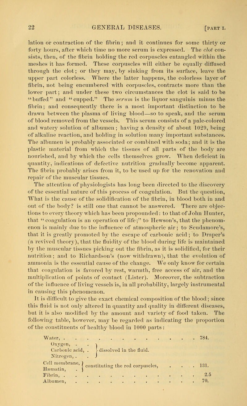 lation or contraction of the fibrin; and it continues for some tkiily or forty hours, after which time no more .serum is expressed. The clot con- sists, then, of the fibrin holding the red corpuscles entangled within the meshes it has formed. These corpuscles will either be equally diffused through the clot; or they may, by sinking from its surface, leave the upper part colorless. Where the latter happens, the colorless layer of fibrin, not being encumbered with corpuscles, contracts more than the lower part; and under these two circumstances the clot is said to be buffed and cupped. The serum is the liquor sanguinis minus the fibrin; and consequently there is a most important distinction to be drawn between the plasma of living blood—so to speak, and the serum of blood removed from the vessels. This serum consists of a pale-colored and watery solution of albumen; having a density of about 1029, being of alkaline reaction, and holding in solution many important substances. The albumen is probably associated or combined with soda; and it is the plastic material from which the tissues of all parts of the body are nourished, and by which the cells themselves grow. When deficient in quantity, indications of defective nutrition gradually become apparent. The fibrin probably arises from it, to be used up for the renovation and repair of the muscular tissues. The attention of physiologists has long been directed to the discovery of the essential nature of this process of coagulation. But the question, What is the cause of the solidification of the fibrin, in blood both in and out of the body? is still one that cannot be answered. There are objec- tions to every theory which has been propounded: to that of John Hunter, that  coagulation is an operation of life; to Hewson's, that the phenom- enon is mainly due to the influence of atmospheric air; to Scudamore's, that it is greatly promoted by the escape of carbonic acid; to Draper's (a revived theory), that the fluidity of the blood during life is maintained by the muscular tissues picking out the fibrin, as it is solidified, for their nutrition ; and to Richardson's (now withdrawn), that the evolution of ammonia is the essential cause of the change. We only know for certain that coagulation is favored by rest, warmth, free access of air, and the multiplication of points of contact (Lister). Moreover, the subtraction of the influence of living vessels is, in all probability, largely instrumental in causing this phenomenon. It is difficult to give the exact chemical composition of the blood; since this fluid is not only altered in quantity and quality in different diseases, but it is also modified by the amount and variety of food taken. The following table, however, may be regarded as indicating the proportion of the constituents of healthy blood in 1000 parts: Water, 784. Oxygen, . . \ Carbonic acid, . [-dissolved in the fluid. Nitrogen, . . J Cell membrane, ) ... ^ , , 101 _ ' J constituting the red corpuscles, . . . 131. Hsematin, . J ° r Fibrin, 2.5 Albumen, 70.