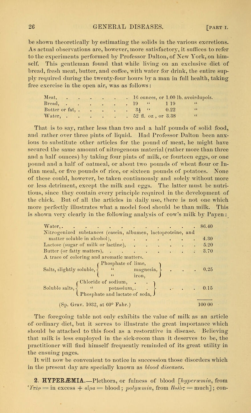 be shown theoretically by estimating the solids in the various excretions. As actual observations are, however, more satisfactory, it suffices to refer to the experiments performed by Professor Dalton, of New York, on him- self. This gentleman found that while living on an exclusive diet of bread, fresh meat, butter, and coffee, with water for drink, the entire sup- ply required during the twenty-four hours by a man in full health, taking- free exercise in the open air, was as follows: Meat, 16 ounces, or 1.00 lb. avoirdupois. Bread, 19  ' 1 19  Butter or fat, 3£  0.22  Water, 52 fl. oz , or 3.38  That is to say, rather less than two and a half pounds of solid food, and rather over three pints of liquid. Had Professor Dalton been anx- ious to substitute other articles for the pound of meat, he might have secured the same amount of nitrogenous material (rather more than three and a half ounces) by taking four pints of milk, or fourteen eggs, or one pound and a half of oatmeal, or about two pounds of wheat flour or In- dian meal, or five pounds of rice, or sixteen pounds of potatoes. None of these could, however, be taken continuously and solely without more or less detriment, except the milk and eggs. The latter must be nutri- tious, since they contain every principle required in the development of the chick. But of all the articles in daily use, there is not one which more perfectly illustrates what a model food should be than milk. This is shown very clearly in the following analysis of cow's milk by Payen: Water, 86.40 Nitrogenized substances (casein, albumen, lactoproteine, and matter soluble in alcobol), 4.30 Lactose (sugar of milk or lactine), 5.20 Butter (or fatty matters), . 3.70 A trace of coloring and aromatic matters. r Phosphate of lime, Salts, slightly soluble,}  magnesia, j- 0.25 {rnospnate oi nme, -\  magnesia, j-  iron, J %; 1 s oi soda, J Chloride of sodium, Soluble salts, 4  potassium,. . J- ... 0.15 Phosphate and lactate < (Sp. Grav. 1032, at 60° Fahr.) 100 00 The foregoing table not only exhibits the value of milk as an article of ordinary diet, but it serves to illustrate the great importance which should be attached to this food as a restorative in disease. Believing that milk is less employed in the sick-room than it deserves to be, the practitioner will find himself frequently reminded of its great utility in the ensuing pages. It will now be convenient to notice in succession those disorders which in the present day are specially known as blood diseases. 2. HYPEREMIA Plethora, or fulness of blood [hyperemia, from 'Ynep = in excess + alp.a = blood ; polyaemia, from lloXb'z = much] ; con-
