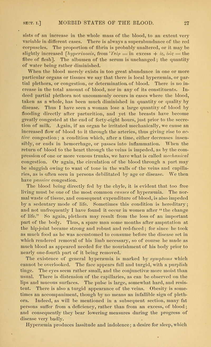 sists of an increase in the whole mass of the blood, to an extent very variable in different cases. There is always a superabundance of the red corpuscles. The proportion of fibrin is probably unaltered, or it may be slightly increased [hyperinosis, from 'Yxkp = in excess -f fe, Ivdq = the fibre of flesh]. The albumen of the serum is unchanged; the quantity of water being rather diminished. When the blood merely exists in too great abundance in one or more particular organs or tissues we say that there is local hyperemia, or par- tial plethora, or congestion, or determination of blood. There is no in- crease in the total amount of blood, nor in any of its constituents. In- deed partial plethora not uncommonly occurs in cases where the blood, taken as a whole, has been much diminished in quantity or quality by disease. Thus I have seen a woman lose a large quantity of blood by flooding directly after parturition, and yet the breasts have become greatly congested at the end of forty-eight hours, just prior to the secre- tion of milk. Again, if an organ be irritated mechanically, we cause an increased flow of blood to it through the arteries, thus giving rise to ac- tive congestion ; a condition which, after a time, either decreases insen- sibly, or ends in hemorrhage, or passes into inflammation. When the return of blood to the heart through the veins is impeded, as by the com- pression of one or more venous trunks, we have what is called mechanical congestion. Or again, the circulation of the blood through a part may be sluggish owing to want of tone in the walls of the veins and capilla- ries, as is often seen in persons debilitated by age or disease. We then have passive congestion. The blood being directly fed by the chyle, it is evident that too free living must be one of the most common causes of hyperemia. The nor- mal waste of tissue, and consequent expenditure of blood, is also impeded by a sedentary mode of life. Sometimes this condition is hereditary; and not unfrequently I have found it occur in women after  the change of life. So again, plethora may result from the loss of an important part of the body. Thus, a spare man some months after amputation at the hip-joint became strong and robust and red-faced; for since he took as much food as he was accustomed to consume before the disease set in which rendered removal of his limb necessary, so of course he made as much blood as appeared needed for the nourishment of his body prior to nearby one-fourth part of it being removed. The existence of general Irypersemia is marked by symptoms which cannot be overlooked. The face appears full and turgid, with a purplish tinge. The eyes seem rather small, and the conjunctivae more moist than usual. There is distension of the capillaries, as can be observed on the lips and mucous surfaces. The pulse is large, somewhat hard, and insis- tent. There is also a turgid appearance of the veins. Obesity is some- times an accompaniment, though by no means an infallible sign of pleth- ora. Indeed, as will be mentioned in a subsequent section, many fat persons suffer from a deficiency, rather than from an excess, of blood; and consequently they bear lowering measures during the progress of disease very badly. Hypersemia produces lassitude and indolence; a desire for sleep, which