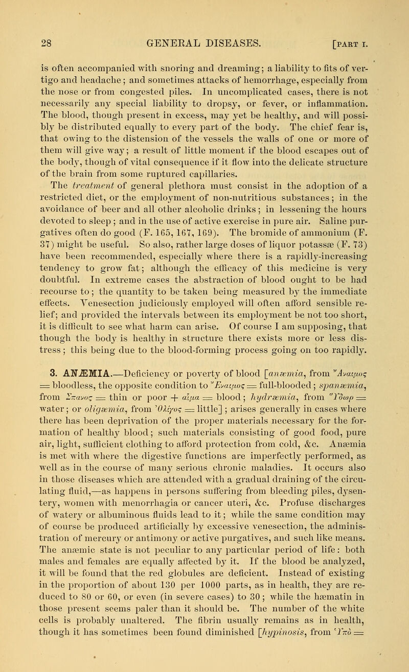 is often accompanied with snoring and dreaming; a liability to fits of ver- tigo and headache ; and sometimes attacks of hemorrhage, especially from the nose or from congested piles. In uncomplicated cases, there is not necessarily any special liabilhy to dropsy, or fever, or inflammation. The blood, though present in excess, may yet be healthy, and will possi- bly be distributed equally to every part of the body. The chief fear is, that owing to the distension of the vessels the walls of one or more of them will give yva,y; a result of little moment if the blood escapes out of the body, though of vital consequence if it flow into the delicate structure of the brain from some ruptured capillaries. The treatment of general plethora must consist in the adoption of a restricted diet, or the employment of non-nutritious substances; in the avoidauce of beer and all other alcoholic drinks; in lessening the hours devoted to sleep; and in the use of active exercise in pure air. Saline pur- gatives often do good (F. 165, 167, 169). The bromide of ammonium (F. 37) might be useful. So also, rather large closes of liquor potassse (F. 73) have been recommended, especially where there is a rapidly-increasing tendency to grow fat; although the efficacy of this medicine is very doubtful. In extreme cases the abstraction of blood ought to be had recourse to; the quantity to be taken being measured by the immediate effects. Venesection judiciously employed will often afford sensible re- lief; and provided the intervals between its employment be not too short, it is difficult to see what harm can ai-ise. Of course I am supposing, that though the body is healthy in structure there exists more or less dis- tress ; this being due to the blood-forming process going on too rapidly. 3. ANJEMIA.—Deficiency or poverty of blood [anaemia, from Avac/wq =z bloodless, the opposite condition to v Evat.[j.o<; := full-blooded ; sjjaneemia, from Z-avoq = thin or poor -f- aqm = blood ; hy(Uraemia, from Tdwp — water; or oligsemia, from 'OXiyoq = little] ; arises generally in cases where there has been deprivation of the proper materials necessary for the for- mation of healtlry blood; such materials consisting of good food, pure air, light, sufficient clothing to afford protection from cold, &c. Anaemia is met with where the digestive functions are imperfectly performed, as well as in the course of many serious chronic maladies. It occurs also in those diseases which are attended with a gradual draining of the circu- lating fluid,—as happens in persons suffering from bleeding piles, dysen- tery, women with rnenorrhagia or cancer uteri, &c. Profuse discharges of watery or albuminous fluids lead to it; while the same condition may of course be produced artificially by excessive venesection, the adminis- tration of mercury or antimony or active purgatives, and such like means. The ansemic state is not peculiar to any particular period of life: both males and females are equally affected by it. If the blood be analyzed, it will be found that the red globules are deficient. Instead of existing in the proportion of about 130 per 1000 parts, as in health, they are re- duced to 80 or 60, or even (in severe cases) to 30; while the hsematin in those present seems paler than it should be. The number of the white cells is probably unaltered. The fibrin usually remains as in health, though it has sometimes been found diminished [hypinosis, from Tno =