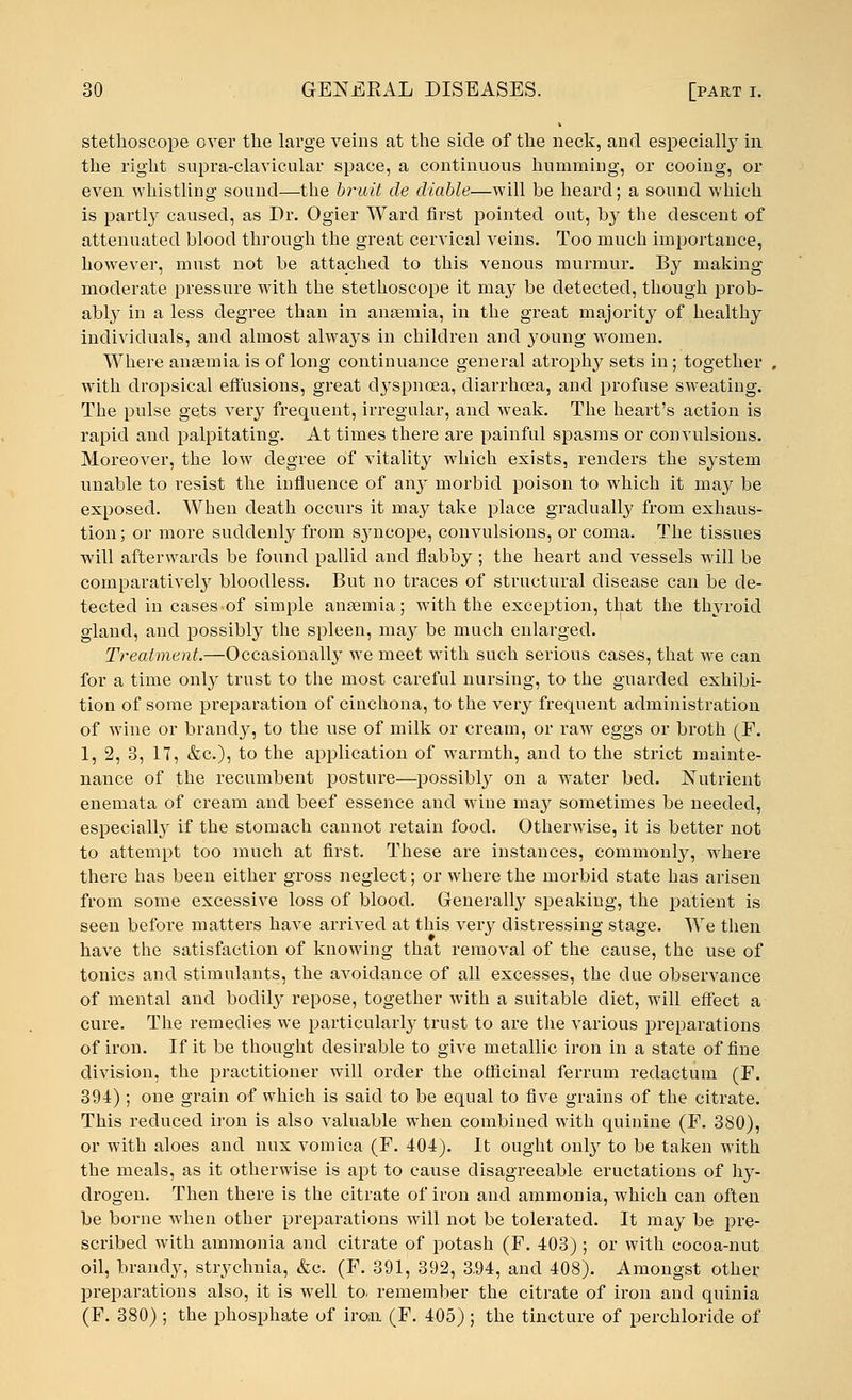 stethoscope over the large veins at the side of the neck, and especially in the right supra-clavicular space, a continuous humming, or cooing, or even whistling sound—the bruit cle diable—will be heard; a sound which is partly caused, as Dr. Ogier Ward first pointed out, by the descent of attenuated blood through the great cervical veins. Too much importance, however, must not be attached to this venous murmur. By making moderate pressure with the stethoscope it may be detected, though prob- ably in a less degree than in anaemia, in the great majority of healthy individuals, and almost always in children and young women. Where ansemia is of long continuance general atrophy sets in; together with dropsical effusions, great dyspnoea, diarrhoea, and profuse sweating. The pulse gets very frequent, irregular, and weak. The heart's action is rapid and palpitating. At times there are painful spasms or convulsions. Moreover, the low degree of vitality which exists, renders the system unable to resist the influence of any morbid poison to which it may be exposed. When death occurs it may take place gradually from exhaus- tion ; or more suddenly from syncope, convulsions, or coma. The tissues will afterwards be found pallid and flabby; the heart and vessels will be comparatively bloodless. But no traces of structural disease can be de- tected in cases-of simple ansemia; with the exception, that the thyroid gland, and possibly the spleen, may be much enlarged. Treatment.—Occasionally we meet with such serious cases, that we can for a time only trust to the most careful nursing, to the guarded exhibi- tion of some preparation of cinchona, to the very frequent administration of wine or brandy, to the use of milk or cream, or raw eggs or broth (F. 1, 2, 3, 17, &c), to the application of warmth, and to the strict mainte- nance of the recumbent posture—possibly on a water bed. Nutrient enemata of cream and beef essence and wine may sometimes be needed, especially if the stomach cannot retain food. Otherwise, it is better not to attempt too much at first. These are instances, commonly, where there has been either gross neglect; or where the morbid state has arisen from some excessive loss of blood. Generally speaking, the patient is seen before matters have arrived at this very distressing stage. We then have the satisfaction of knowing that removal of the cause, the use of tonics and stimulants, the avoidance of all excesses, the due observance of mental and bodily repose, together with a suitable diet, will effect a cure. The remedies we particularly trust to are the various preparations of iron. If it be thought desirable to give metallic iron in a state of fine division, the practitioner will order the officinal ferrum reclactum (F. 394); one grain of which is said to be equal to five grains of the citrate. This reduced iron is also valuable when combined with quinine (F. 380), or with aloes and mix vomica (F. 404). It ought only to be taken with the meals, as it otherwise is apt to cause disagreeable eructations of hy- drogen. Then there is the citrate of iron and ammonia, which can often be borne when other preparations will not be tolerated. It may be pre- scribed with ammonia and citrate of potash (F. 403) ; or with cocoa-nut oil, brandy, strychnia, &c. (F. 391, 392, 3.94, and 408). Amongst other preparations also, it is well to. remember the citrate of iron and quinia (F. 380) ; the phosphate of iron. (F. 405) ; the tincture of perchloride of
