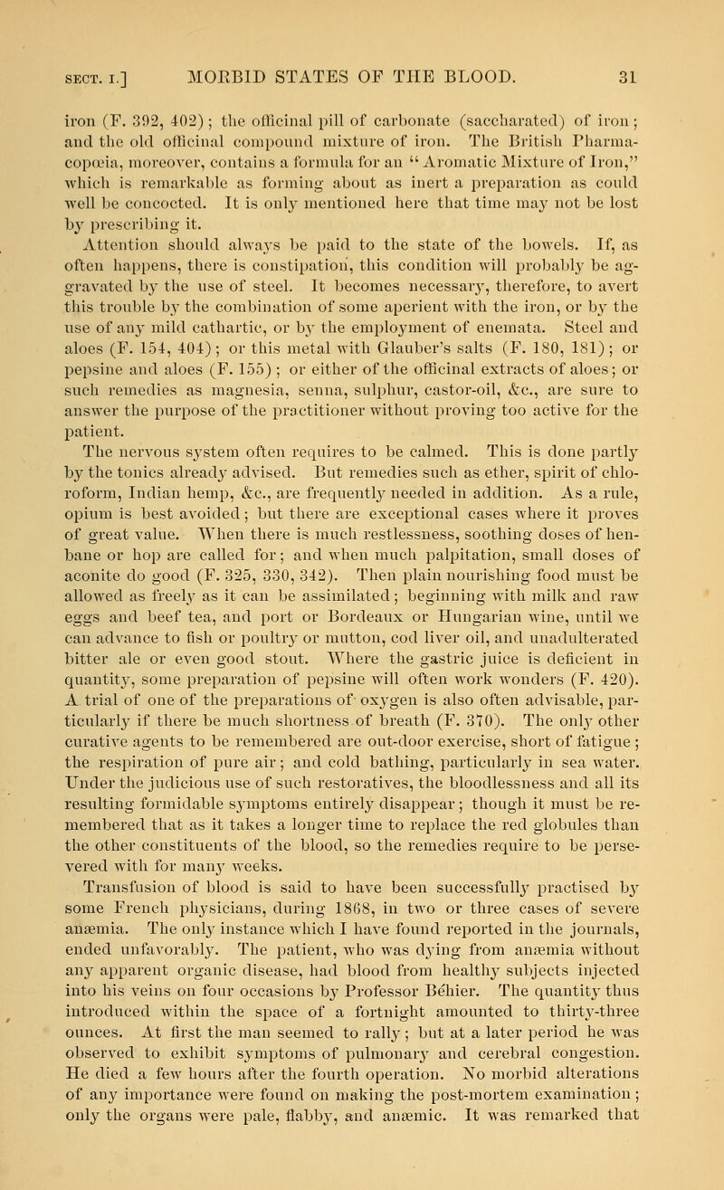 iron (E. 392, 402) ; the officinal pill of carbonate (saccharated) of iron ; and the old officinal compound mixture of iron. The British Pharma- copoeia, moreoATer, contains a formula for an Aromatic Mixture of Iron, which is remarkable as forming about as inert a preparation as could well be concocted. It is only mentioned here that time may not be lost by prescribing it. Attention should always be paid to the state of the bowels. If, as often happens, there is constipation, this condition will probably be ag- gravated by the use of steel. It becomes necessary, therefore, to avert this trouble by the combination of some aperient with the iron, or by the use of any mild cathartic, or b}' the employment of eneinata. Steel and aloes (F. 154, 404) ; or this metal with Glauber's salts (F. 180, 181) ; or pepsine and aloes (F. 155) ; or either of the officinal extracts of aloes; or such remedies as magnesia, senna, sulphur, castor-oil, &c, are sure to answer the purpose of the practitioner without proving too active for the patient. The nervous system often requires to be calmed. This is done partly by the tonics already advised. But remedies such as ether, spirit of chlo- roform, Indian hemp, &c, are frequently needed in addition. As a rule, opium is best avoided; but there are exceptional cases where it proves of great value. When there is much restlessness, soothing doses of hen- bane or hop are called for; and when much palpitation, small doses of aconite do good (F. 325, 330, 342). Then plain nourishing food must be allowed as freely as it can be assimilated; beginning with milk and raw eggs and beef tea, and port or Bordeaux or Hungarian wine, until we can advance to fish or poultry or mutton, cod liver oil, and unadulterated bitter ale or even good stout. Where the gastric juice is deficient in quantity, some preparation of pepsine will often work wonders (F. 420). A trial of one of the preparations of- oxygen is also often advisable, par- ticularly if there be much shortness.of breath (F. 370). The onby other curative agents to be remembered are out-door exercise, short of fatigue ; the respiration of pure air; and cold bathing, particularly in sea water. Under the judicious use of such restoratives, the bloodlessness and all its resulting formidable symptoms entirely disappear; though it must be re- membered that as it takes a longer time to replace the red globules than the other constituents of the blood, so the remedies require to be perse- vered with for many weeks. Transfusion of blood is said to have been successfully practised bjr some French physicians, during 1868, in two or three cases of severe anaemia. The only instance which I have found reported in the journals, ended unfavorably. The patient, who was dying from anaemia without any apparent organic disease, had blood from healthy subjects injected into his veins on four occasions by Professor Behier. The quantity thus introduced within the space of a fortnight amounted to thirty-three ounces. At first the man seemed to rally; but at a later period he was observed to exhibit symptoms of pulmonaiy and cerebral congestion. He died a few hours after the fourth operation. No morbid alterations of any importance were found on making the post-mortem examination; only the organs were pale, flabby, and anaemic. It was remarked that