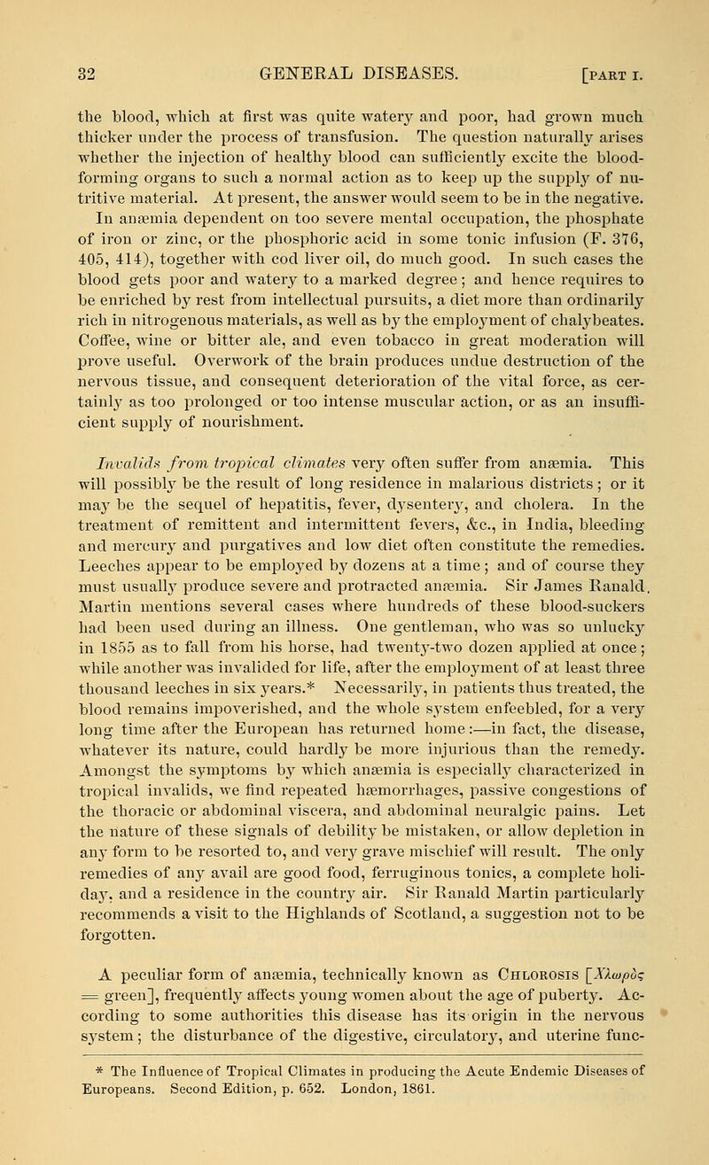 the blood, which at first was quite watery and poor, had grown much thicker under the process of transfusion. The question naturally arises whether the injection of healthy blood can sufficiently excite the blood- forming organs to such a normal action as to keep up the supply of nu- tritive material. At present, the answer would seem to be in the negative. In anaemia dependent on too severe mental occupation, the phosphate of iron or zinc, or the phosphoric acid in some tonic infusion (F. 376, 405, 414), together with cod liver oil, do much good. In such cases the blood gets poor and watery to a marked degree ; and hence requires to be enriched by rest from intellectual pursuits, a diet more than ordinarily rich in nitrogenous materials, as well as by the employment of chalybeates. Coffee, wine or bitter ale, and even tobacco in great moderation will prove useful. Overwork of the brain produces undue destruction of the nervous tissue, and consequent deterioration of the vital force, as cer- tainly as too prolonged or too intense muscular action, or as an insuffi- cient supply of nourishment. Invalids from tropical climates very often suffer from anaemia. This will possibly be the result of long residence in malarious districts ; or it may be the sequel of hepatitis, fever, dysentery, and cholera. In the treatment of remittent and intermittent fevers, &c, in India, bleeding and mercury and purgatives and low diet often constitute the remedies. Leeches appear to be employed by dozens at a time; and of course they must usually produce severe and protracted anaemia. Sir James Ranald. Martin mentions several cases where hundreds of these blood-suckers had been used during an illness. One gentleman, who was so unlucky in 1855 as to fall from his horse, had twenty-two dozen applied at once; while another was invalided for life, after the employment of at least three thousand leeches in six years.* Necessarily, in patients thus treated, the blood remains impoverished, and the whole system enfeebled, for a very long time after the European has returned home:—in fact, the disease, whatever its nature, could hardly be more injurious than the remedy. Amongst the symptoms by which anaemia is especially characterized in tropical invalids, we find repeated haemorrhages, passive congestions of the thoracic or abdominal viscera, and abdominal neuralgic pains. Let the nature of these signals of debility be mistaken, or allow depletion in any form to be resorted to, and very grave mischief will result. The only remedies of any avail are good food, ferruginous tonics, a complete holi- day, and a residence in the country air. Sir Ranald Martin particularly recommends a visit to the Highlands of Scotland, a suggestion not to be forgotten. A peculiar form of anaemia, technically known as Chlorosis [XAcopdq = green], frequently affects young women about the age of puberty. Ac- cording to some authorities this disease has its origin in the nervous system; the disturbance of the digestive, circulatory, and uterine func- * The Influence of Tropical Climates in producing the Acute Endemic Diseases of Europeans. Second Edition, p. 652. London, 1861.