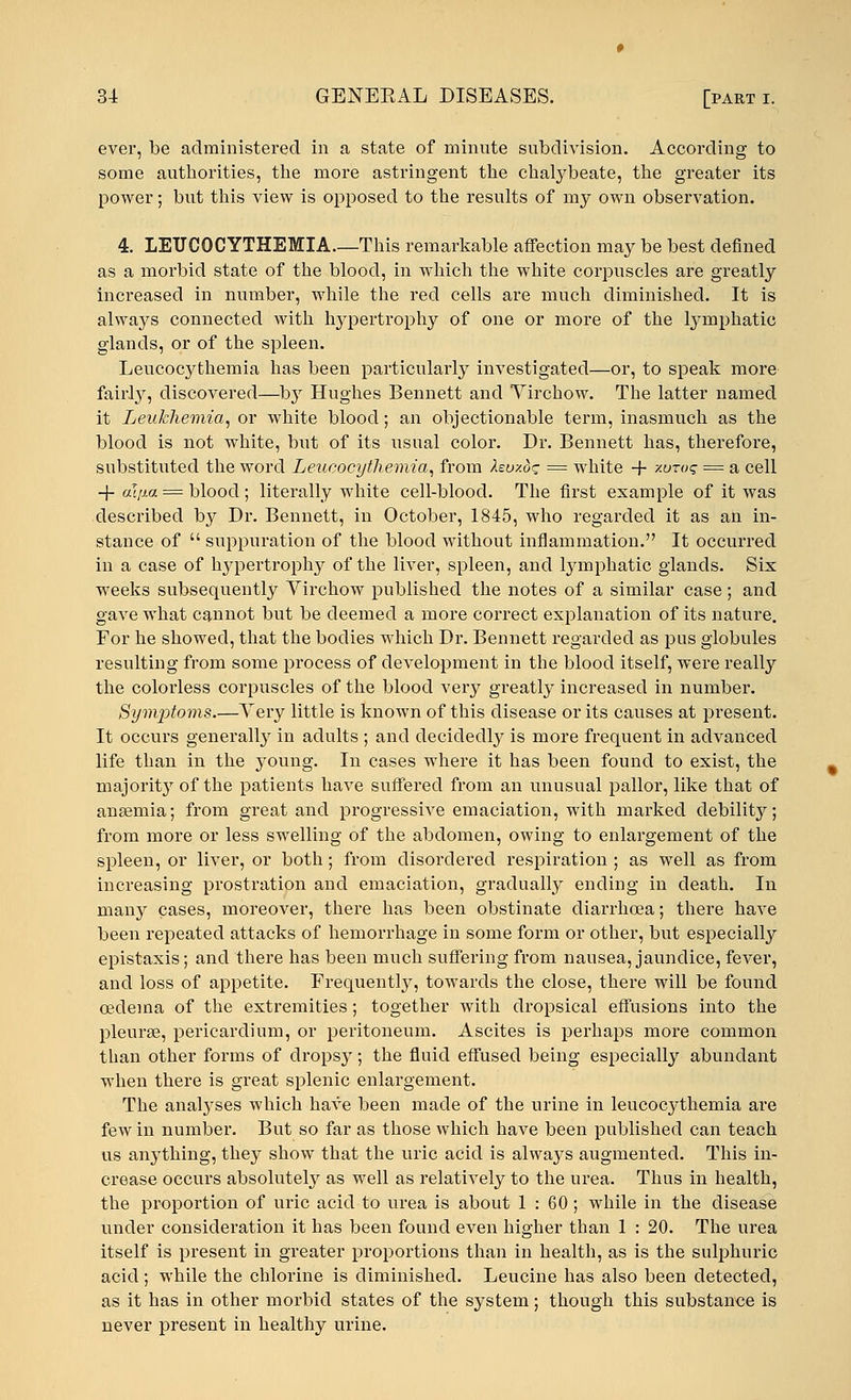 ever, be administered in a state of minute subdivision. According to some authorities, the more astringent the chalybeate, the greater its power; but this view is opposed to the results of my own observation. 4. LEITCOCYTHEMIA—This remarkable affection may be best defined as a morbid state of the blood, in which the white corpuscles are greatly increased in number, while the red cells are much diminished. It is always connected with hypertrophy of one or more of the lymphatic glands, or of the spleen. Leucocythemia has been particularly investigated—or, to speak more fairly, discovered—b}r Hughes Bennett and Yirchow. The latter named it Leukhemia, or white blood; an objectionable term, inasmuch as the blood is not white, but of its usual color. Dr. Bennett has, therefore, substituted the word Leucocythemia, from hu/.d^ = white -f xuro? = a cell -}- aqxa = blood ; literally white cell-blood. The first example of it was described by Dr. Bennett, in October, 1845, who regarded it as an in- stance of  suppuration of the blood without inflammation. It occurred in a case of lrypertrophy of the liver, spleen, and lymphatic glands. Six weeks subsequently Yirchow published the notes of a similar case; and gave what cannot but be deemed a more correct explanation of its nature. For he showed, that the bodies which Dr. Bennett regarded as pus globules resulting from some process of development in the blood itself, were really the colorless corpuscles of the blood very greatly increased in number. Symptoms.—Yery little is known of this disease or its causes at present. It occurs generally in adults ; and decidedly is more frequent in advanced life than in the young. In cases where it has been found to exist, the majority of the patients have suffered from an unusual pallor, like that of anaemia; from great and progressive emaciation, with marked debility; from more or less swelling of the abdomen, owing to enlargement of the spleen, or liver, or both; from disordered respiration ; as well as from increasing prostration and emaciation, gradually ending in death. In many cases, moreover, there has been obstinate diarrhoea; there have been repeated attacks of hemorrhage in some form or other, but especially epistaxis; and there has been much suffering from nausea, jaundice, fever, and loss of appetite. Frequently, towards the close, there will be found oedema of the extremities; together with dropsical effusions into the pleura?, pericardium, or peritoneum. Ascites is perhaps more common than other forms of drops}^; the fluid effused being especially abundant when there is great splenic enlargement. The analyses which have been made of the urine in leucocj^themia are few in number. But so far as those which have been published can teach us anything, they show that the uric acid is always augmented. This in- crease occurs absolutely as well as relatively to the urea. Thus in health, the proportion of uric acid to urea is about 1:60; while in the disease under consideration it has been found even higher than 1 : 20. The urea itself is present in greater proportions than in health, as is the sulphuric acid; while the chlorine is diminished. Leucine has also been detected, as it has in other morbid states of the system; though this substance is never present in healthy urine.