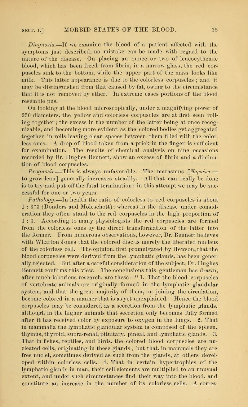 Diagnosis.—If we examine the blood of a patient affected with the symptoms just described, no mistake can be made with regard to the nature of the disease. On placing an ounce or two of leucocythemic blood, which has been freed from fibrin, in a narrow glass, the red cor- puscles sink to the bottom, while the upper part of the mass looks like milk. This latter appearance is due to the colorless corpuscles ; and it may be distinguished from that caused by fat, owing to the circumstance that it is not removed by ether. In extreme cases portions of the blood resemble pus. On looking at the blood microscopically, under a magnifying power of 250 diameters, the yellow and colorless corpuscles are at first seen roll- ing together; the excess in the number of the latter being at once recog- nizable, and becoming more evident as the colored bodies get aggregated together, in rolls leaving clear spaces between them filled with the color- less ones. A drop of blood taken from a prick in the finger is sufficient for examination. The results of chemical analysis on nine occasions recorded by Dr. Hughes Bennett, show an excess of fibrin and a diminu- tion of blood corpuscles. Prognosis.—This is alwa}^ unfavorable. The marasmus \_Mapaivio = to grow lean] generally increases steadily. All that can really be clone is to try and put off the fatal termination : in this attempt we may be suc- cessful for one or two years. Pathology.—In health the ratio of colorless to red corpuscles is about 1 : 3T3 (Donders and Moleschott); whereas in the disease under consid- eration they often stand to the red corpuscles in the high proportion of 1 : 3. According to many physiologists the reel corpuscles are formed from the colorless ones by the direct transformation of the latter into the former. From numerous observations, however, Dr. Bennett believes with Wharton Jones that the colored disc is merely the liberated nucleus of the colorless cell. The opinion, first pronmlgated by Hewson, that the blood corpuscles were derived from the lymphatic glands, has been gener- ally rejected. But after a careful consideration of the subject, Dr. Hughes Bennett confirms this view. The conclusions this gentleman has drawn, after much laborious research, are these :  1. That the blood coi^puscles of vertebrate animals are originally formed in the lymphatic glandular system, and that the great majority of them, on joining the circulation, become colored in a manner that is as yet unexplained. Hence the blood corpuscles may be considered as a secretion from the lymphatic glands, although in the higher animals that secretion only becomes fully formed after it has received color by exposure to oxygen in the lungs. 2. That in mammalia the lymphatic glandular system is composed of the spleen, thymus, thyroid, supra-renal, pituitary, pineal, and lymphatic glands. 3. That in fishes, reptiles, and birds, the colored blood corpuscles are nu- cleated cells, originating in these glands; but that, in mammals they are free nuclei, sometimes derived as such from the glands, at others devel- oped within colorless cells. 4. That in certain hypertrophies of the lymphatic glands in man, their cell elements are multiplied to an unusual extent, and under such circumstances find their way into the blood, and constitute an increase in the number of its colorless cells. A corres-