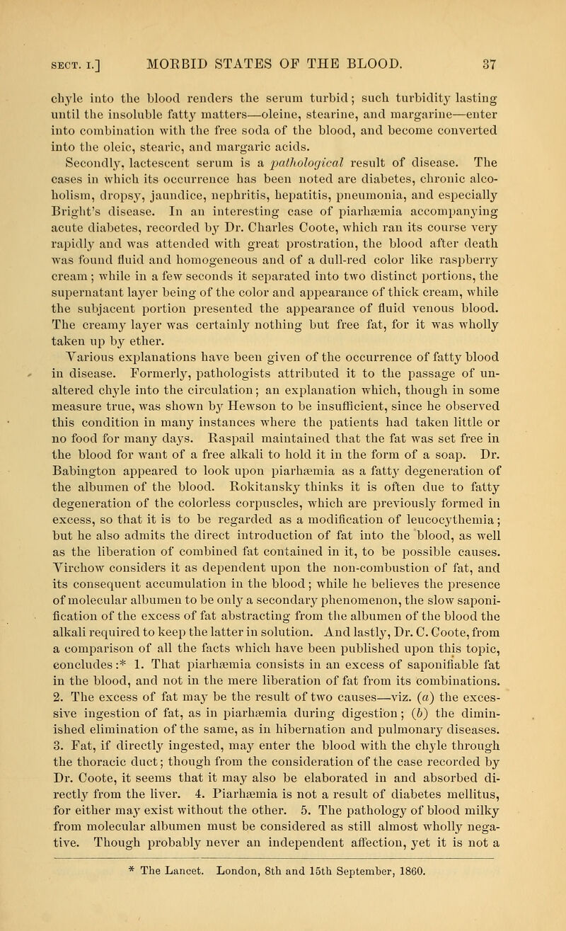 chyle into the blood renders the serum turbid; such turbidity lasting until the insoluble fatty mattei's—oleine, stearine, and margarine—enter into combination with the free soda of the blood, and become converted into the oleic, stearic, and margaric acids. Secondly, lactescent serum is a pathological result of disease. The cases in which its occurrence has been noted are diabetes, chronic alco- holism, dropsy, jaundice, nephritis, hepatitis, pneumonia, and especially Bright's disease. In an interesting case of piarhsemia accompanying acute diabetes, recorded by Dr. Charles Coote, which ran its course very rapidly and was attended with great prostration, the blood after death was found fluid and homogeneous and of a dull-red color like raspberry cream ; while in a few seconds it separated into two distinct portions, the supernatant layer being of the color and appearance of thick cream, while the subjacent portion presented the appearance of fluid venous blood. The creamy layer was certainly nothing but free fat, for it was wholly taken up by ether. Yarious explanations have been given of the occurrence of fatty blood in disease. Formerly, pathologists attributed it to the passage of un- altered chyle into the circulation; an explanation which, though in some measure true, was shown by Hewson to be insufficient, since he observed this condition in many instances where the patients had taken little or no food for many days. Raspail maintained that the fat was set free in the blood for want of a free alkali to hold it in the form of a soap. Dr. Babington appeared to look upon piarhsemia as a fatty degeneration of the albumen of the blood. Rokitansky thinks it is often due to fatty degeneration of the colorless corpuscles, which are previously formed in excess, so that it is to be regarded as a modification of leucocythemia; but he also admits the direct introduction of fat into the blood, as well as the liberation of combined fat contained in it, to be possible causes. Yirchow considers it as dependent upon the non-combustion of fat, and its consequent accumulation in the blood; while he believes the presence of molecular albumen to be only a secondary phenomenon, the slow saponi- fication of the excess of fat abstracting from the albumen of the blood the alkali required to keep the latter in solution. And lastly, Dr. C. Coote, from a comparison of all the facts which have been published upon this topic, concludes :* 1. That piarhsemia consists in an excess of saponifiable fat in the blood, and not in the mere liberation of fat from its combinations. 2. The excess of fat may be the result of two causes—viz. (a) the exces- sive ingestion of fat, as in piarhsemia during digestion ; (6) the dimin- ished elimination of the same, as in hibernation and pulmonary diseases. 3. Fat, if directly ingested, may enter the blood with the chyle through the thoracic duct; though from the consideration of the case recorded by Dr. Coote, it seems that it may also be elaborated in and absorbed di- rectly from the liver. 4. Piarhsemia is not a result of diabetes mellitus, for either may exist without the other. 5. The pathology of blood milky from molecular albumen must be considered as still almost wholly nega- tive. Though probably never an independent affection, yet it is not a * The Lancet. London, 8th and 15th September, 1860.