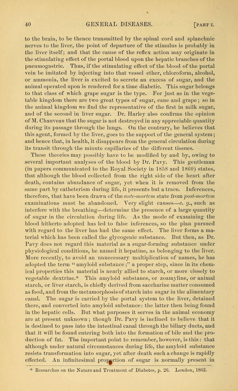 to the brain, to be thence transmitted by the spinal cord and splanchnic nerves to the liver, the point of departure of the stimulus is probably in the liver itself; and that the cause of the reflex action may originate in the stimulating effect of the portal blood upon the hepatic branches of the pneumogastric. Thus, if the stimulating eifect of the blood of the portal vein be imitated by injecting into that vessel ether, chloroform, alcohol, or ammonia, the liver is excited to secrete an excess of sugar, and the animal operated upon is rendered for a time diabetic. This sugar belongs to that class of which grape sugar is the type. For just as in the vege- table kingdom there are two great types of sugar, cane and grape; so in the animal kingdom we find the representative of the first in milk sugar, and of the second in liver sugar. Dr. Hark^y also confirms the opinion of M. Chauveau that the sugar is not destroyed in any appreciable quantity during its passage through the lungs. On the contrary, he believes that this agent, formed by the liver, goes to the support of the general system; and hence that, in health, it disappears from the general circulation during its transit through the minute capillaries of the different tissues. These theories may possibly have to be modified by and by, owing to several important analyses of the blood by Dr. Pavy. This gentleman (in papers communicated to the Royal Society in 1858 and 1860) states, that although the blood collected from the right side of the heart after death, contains abundance of sugar, yet when it is removed from the same part by catheterism during life, it presents but a trace. Inferences, therefore, that have been drawn of the ante-mortem state from post-mortem examinations must be abandoned. Very slight causes—e. g., such as interfere with the breathing—determine the presence of a large quantity of sugar in the circulation during life. As the mode of examining the blood hitherto adopted has led to false inferences, so the plan pursued with regard to the liver has had the same effect. The liver forms a ma- terial which has been called the glycogenic substance. But then, as Dr. Pavy does not regard this material as a sugar-forming substance under physiological conditions, he named it hepatine, as belonging to the liver. More recently, to avoid an unnecessary multiplication of names, he has adopted the term  anryloid substance ; a proper step, since in its chem- ical properties this material is nearly allied to starch, or more closely to vegetable dextrine.* This amyloid substance, or zoanryline, or animal starch, or liver starch, is chiefly derived from saccharine matter consumed as food, and from the metamorphosis of starch into sugar in the alimentary canal. The sugar is carried by the portal system to the liver, detained there, and converted into amyloid substance: the latter then being found in the hepatic cells. But what purposes it serves in the animal economy are at present unknown ; though Dr. Pavy is inclined to believe that it is destined to pass into the intestinal canal through the biliary ducts, and that it will be found entering both into the formation of bile and the pro- duction of fat. The important point to remember, however, is this : that although under natural circumstances during life, the amyloid substance resists transformation into sugar, j^ef after death such a change is rapidly effected. An infinitesimal proj^rtion of sugar is normally present in * Kesearches on the Nature and Treatment of Diabetes, p. 26. London, 1862.