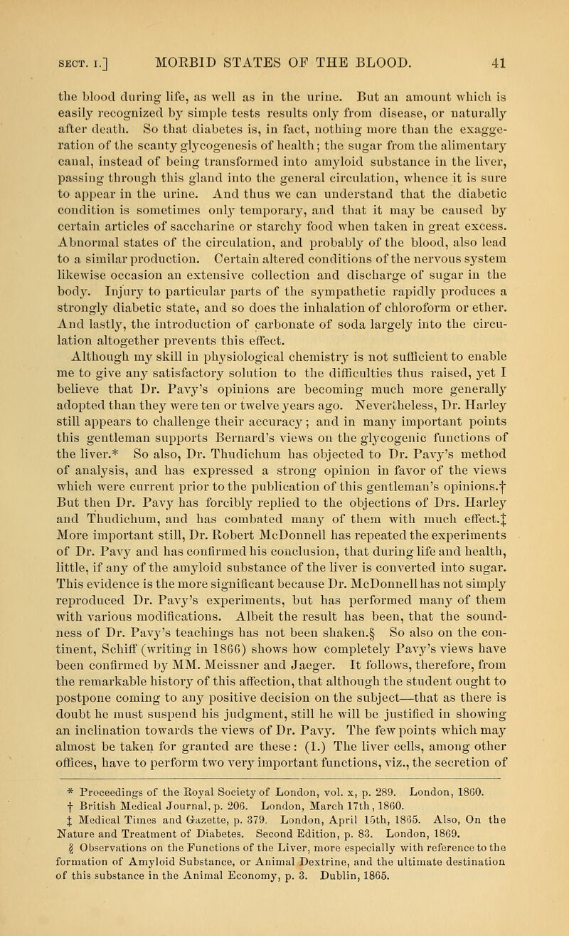 the blood during life, as well as in the urine. But an amount which is easily recognized by simple tests results only from disease, or naturally after death. So that diabetes is, in fact, nothing more than the exagge- ration of the scanty glycogenesis of health; the sugar from the alimentary canal, instead of being transformed into amyloid substance in the liver, passing through this gland into the general circulation, whence it is sure to appear in the urine. And thus we can understand that the diabetic condition is sometimes only temporary, and that it may be caused by certain articles of saccharine or starchy food when taken in great excess. Abnormal states of the circulation, and probably of the blood, also lead to a similar production. Certain altered conditions of the nervous system likewise occasion an extensive collection and discharge of sugar in the body. Injury to particular parts of the sympathetic rapidly produces a strongly diabetic state, and so does the inhalation of chloroform or ether. And lastly, the introduction of carbonate of soda largely into the circu- lation altogether prevents this effect. Although my skill in physiological chemistry is not sufficient to enable me to give any satisfactory solution to the difficulties thus raised, yet I believe that Dr. Pavy's opinions are becoming much more generally adopted than they were ten or twelve years ago. Nevertheless, Dr. Harley still appears to challenge their accuracy; and in many important points this gentleman supports Bernard's views on the glycogenic functions of the liver.* So also, Dr. Thudichum has objected to Dr. Pavy's method of analysis, and has expressed a strong opinion in favor of the views which were current prior to the publication of this gentleman's opinions.f But then Dr. Pavy has forcibly replied to the objections of Drs. Harley and Thudichum, and has combated many of them with much effect.| More important still, Dr. Robert McDonnell has repeated the experiments of Dr. Pavy and has confirmed his conclusion, that during life and health, little, if any of the amyloid substance of the liver is converted into sugar. This evidence is the more significant because Dr. McDonnell has not simply reproduced Dr. Pavy's experiments, but has performed many of them with various modifications. Albeit the result has been, that the sound- ness of Dr. Pavj^'s teachings has not been shaken.§ So also on the con- tinent, Schiff (writing in 1866) shows how completely Pavy's views have been confirmed by MM. Meissner and Jaeger. It follows, therefore, from the remarkable history of this affection, that although the student ought to postpone coming to any positive decision on the subject—that as there is doubt he must suspend his judgment, still he will be justified in showing an inclination towards the views of Dr. Pavy. The few points which may almost be taken for granted are these: (1.) The liver cells, among other offices, have to perform two very important functions, viz., the secretion of * Proceedings of the Boyal Society of London, vol. x, p. 289. London, 1860. f British Medical Journal, p. 206. London, March 17th, 1860. X Medical Times and G-azette, p. 379. London, April 15th, 1865. Also, On the Nature and Treatment of Diabetes. Second Edition, p. 83. London, 1869. \ Observations on the Functions of the Liver, more especially with reference to the formation of Amyloid Substance, or Animal Dextrine, and the ultimate destination of this substance in the Animal Economy, p. 3. Dublin, 1865.