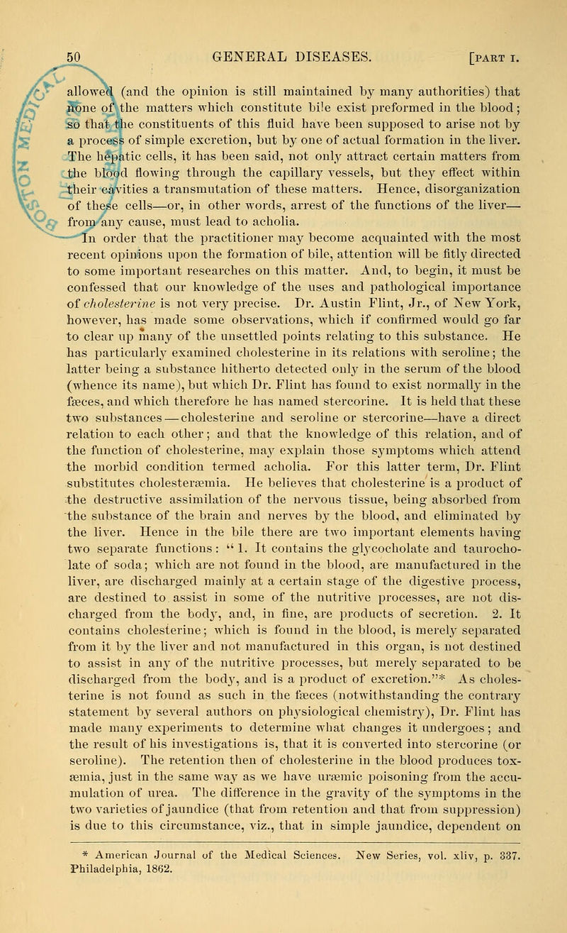 :vTX allowed (and the opinion is still maintained by many authorities) that none of the matters which constitute bile exist preformed in the blood; so that the constituents of this fluid have been supposed to arise not by a process of simple excretion, but by one of actual formation in the liver. The hepatic cells, it has been said, not only attract certain matters from the blood flowing through the capillary vessels, but they effect within their cavities a transmutation of these matters. Hence, disorganization of these cells—or, in other words, arrest of the functions of the liver— from any cause, must lead to acholia. In order that the practitioner may become acquainted with the most recent opinions upon the formation of bile, attention will be fitly directed to some important researches on this matter. And, to begin, it must be confessed that our knowledge of the uses and pathological importance of choleste?'ine is not very precise. Dr. Austin Flint, Jr., of New York, however, has made some observations, which if confirmed would go far to clear up many of the unsettled points relating to this substance. He has particularly examined cholesterine in its relations with seroline; the latter being a substance hitherto detected only in the serum of the blood (whence its name), but which Dr. Flint has found to exist normally in the fseces, and which therefore he has named stercorine. It is held that these two substances — cholesterine and seroline or stercorine—have a direct relation to each other; and that the knowledge of this relation, and of the function of cholesterine, may explain those sjanptoms which attend the morbid condition termed acholia. For this latter term, Dr. Flint substitutes cholesteraemia. He believes that cholesterine is a product of the destructive assimilation of the nervous tissue, being absorbed from the substance of the brain and nerves by the blood, and eliminated by the liver. Hence in the bile there are two important elements having two separate functions: 1. It contains the glycocholate and taurocho- late of soda; which are not found in the blood, are manufactured in the liver, are discharged mainly at a certain stage of the digestive process, are destined to assist in some of the nutritive processes, are not dis- charged from the body, and, in fine, are products of secretion. 2. It contains cholesterine; which is found in the blood, is merely separated from it by the liver and not manufactured in this organ, is not destined to assist in any of the nutritive processes, but merely separated to be discharged from the body, and is a product of excretion.* As choles- terine is not found as such in the faeces (notwithstanding the contrary statement by several authors on physiological chemistry), Dr. Flint has made many experiments to determine what changes it undergoes; and the result of his investigations is, that it is converted into stercorine (or seroline). The retention then of cholesterine in the blood produces tox- aemia, just in the same way as we have ursemic poisoning from the accu- mulation of urea. The difference in the gravity of the symptoms in the two varieties of jaundice (that from retention and that from suppression) is due to this circumstance, viz., that in simple jaundice, dependent on * American Journal of the Medical Sciences. New Series, vol. xliv, p. 337. Philadelphia, 1862.
