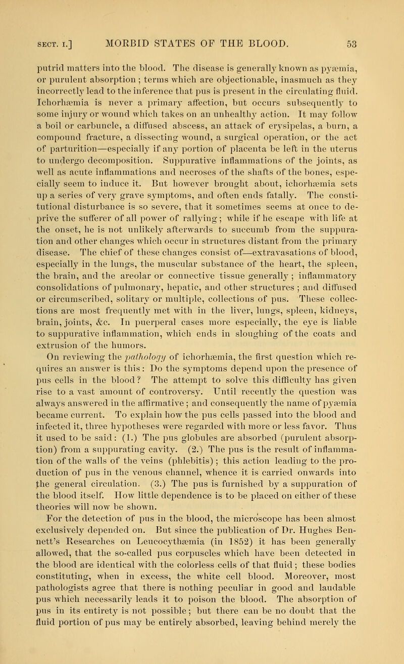 putrid matters into the blood. The disease is generally known as pyasmia, or purulent absorption ; terras which are objectionable, inasmuch as they incorrectly lead to the inference that pus is present in the circulating fluid. Ichorhannia is never a primary affection, but occurs subsequently to some injury or wound which takes on an unhealthy action. It may follow a boil or carbuncle, a diffused abscess, an attack of erysipelas, a burn, a compound fracture, a dissecting wound, a surgical operation, or the act of parturition—especially if any portion of placenta be left in the uterus to undergo decomposition. Suppurative inflammations of the joints, as well as acute inflammations and necroses of the shafts of the bones, espe- cially seem to induce it. But however brought about, ichorhsemia sets up a series of very grave symptoms, and often ends fatally. The consti- tutional disturbance is so severe, that it sometimes seems at once to de- prive the sufferer of all power of rallying; while if he escape with life at the onset, he is not unlikely afterwards to succumb from the suppura- tion and other changes which occur in structures distant from the primary disease. The chief of these changes consist of—extravasations of blood, especially in the lungs, the muscular substance of the heart, the spleen, the brain, and the areolar or connective tissue generally ; inflammatory consolidations of pulmonary, hepatic, and other structures ; and diffused or circumscribed, solitary or multiple, collections of pus. These collec- tions are most frequently met with in the liver, lungs, spleen, kidneys, brain, joints, &c. In puerperal cases more especially, the eye is liable to suppurative inflammation, which ends in sloughing of the coats and extrusion of the humors. On reviewing the pathology of ichorhaemia, the first question which re- quires an answer is this: Do the symptoms depend upon the presence of pus cells in the blood ? The attempt to solve this difficulty has given rise to a vast amount of -controversy. Until recently the question was always answered in the affirmative ; and consequently the name of pyaemia became current. To explain how the pus cells passed into the blood and infected it, three hypotheses were regarded with more or less favor. Thus it used to be said: (1.) The pus globules are absorbed (purulent absorp- tion) from a suppurating cavity. (2.) The pus is the result of inflamma- tion of the walls of the veins (phlebitis) ; this action leading to the pro- duction of pus in the venous channel, whence it is carried onwards into f,he general circulation. (3.) The pus is furnished by a suppuration of the blood itself. How little dependence is to be placed on either of these theories will now be shown. For the detection of pus in the blood, the microscope has been almost exclusively depended on. But since the publication of Dr. Hughes Ben- nett's Researches on Leucocythaemia (in 1852) it has been generally allowed, that the so-called pus corpuscles which have been detected in the blood are identical with the colorless cells of that fluid; these bodies constituting, when in excess, the white cell blood. Moreover, most pathologists agree that there is nothing peculiar in good and laudable pus which necessarily leads it to poison the blood. The absorption of pus in its entirety is not possible; but there can be no doubt that the fluid portion of pus may be entirely absorbed, leaving behind merely the