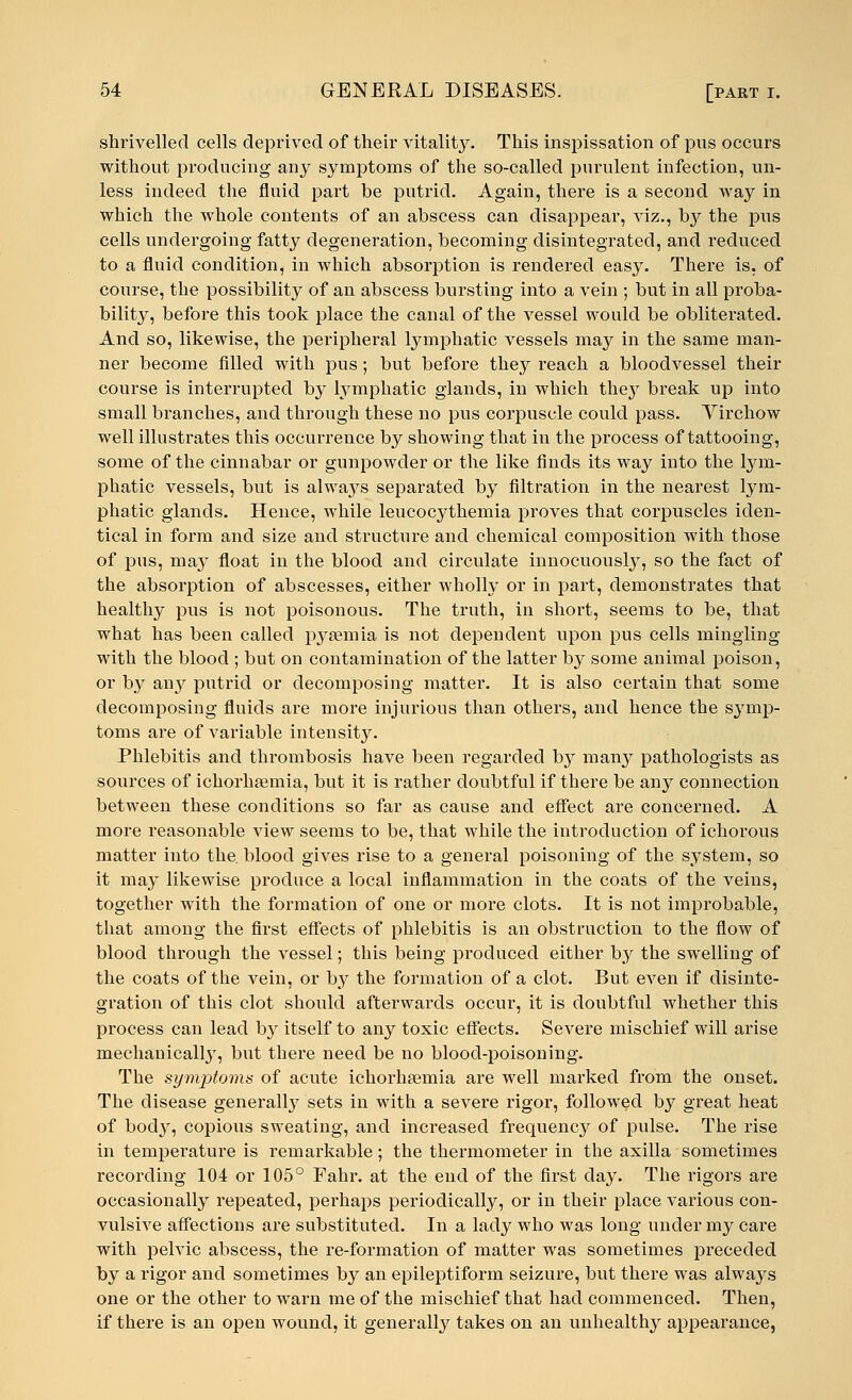 shrivelled cells deprived of their vitality. This inspissation of pus occurs without producing any symptoms of the so-called purulent infection, un- less indeed the fluid part be putrid. Again, there is a second way in which the whole contents of an abscess can disappear, viz., b}^ the pus cells undergoing fatty degeneration, becoming disintegrated, and reduced to a fluid condition, in which absorption is rendered easy. There is, of course, the possibility of an abscess bursting into a vein ; but in all proba- bility, before this took place the canal of the vessel would be obliterated. And so, likewise, the peripheral lymphatic vessels may in the same man- ner become filled with pus; but before they reach a bloodvessel their course is interrupted by lymphatic glands, in which they break up into small branches, and through these no pus corpuscle could pass. Virchow well illustrates this occurrence by showing that in the process of tattooing, some of the cinnabar or gunpowder or the like finds its way into the lym- phatic vessels, but is alwajrs separated by filtration in the nearest lym- phatic glands. Hence, while leucocythemia proves that corpuscles iden- tical in form and size and structure and chemical composition with those of pus, may float in the blood and circulate innocuously, so the fact of the absorption of abscesses, either wholly or in part, demonstrates that healthy pus is not poisonous. The truth, in short, seems to be, that what has been called pyaemia is not dependent upon pus cells mingling with the blood ; but on contamination of the latter by some animal poison, or by any putrid or decomposing matter. It is also certain that some decomposing fluids are more injurious than others, and hence the symp- toms are of variable intensity. Phlebitis and thrombosis have been regarded by many pathologists as sources of ichorhaemia, but it is rather doubtful if there be any connection between these conditions so far as cause and effect are concerned. A more reasonable view seems to be, that while the introduction of ichorous matter into the. blood gives rise to a general poisoning of the system, so it may likewise produce a local inflammation in the coats of the veins, together with the formation of one or more clots. It is not improbable, that among the first effects of phlebitis is an obstruction to the flow of blood through the vessel; this being produced either by the swelling of the coats of the vein, or by the formation of a clot. But even if disinte- gration of this clot should afterwards occur, it is doubtful whether this process can lead by itself to any toxic effects. Severe mischief will arise medianically, but there need be no blood-poisoning. The symjrtoms of acute ichorhaemia are well marked from the onset. The disease generally sets in with a severe rigor, followed by great heat of bod}', copious sweating, and increased frequency of pulse. The rise in temperature is remarkable; the thermometer in the axilla sometimes recording 104 or 105° Fahr. at the end of the first day. The rigors are occasionally repeated, perhaps periodically, or in their place various con- vulsive affections are substituted. In a lady who was long under my care with pelvic abscess, the re-formation of matter was sometimes preceded by a rigor and sometimes by an epileptiform seizure, but there was always one or the other to warn me of the mischief that had commenced. Then, if there is an open wound, it generally takes on an unhealthy appearance,