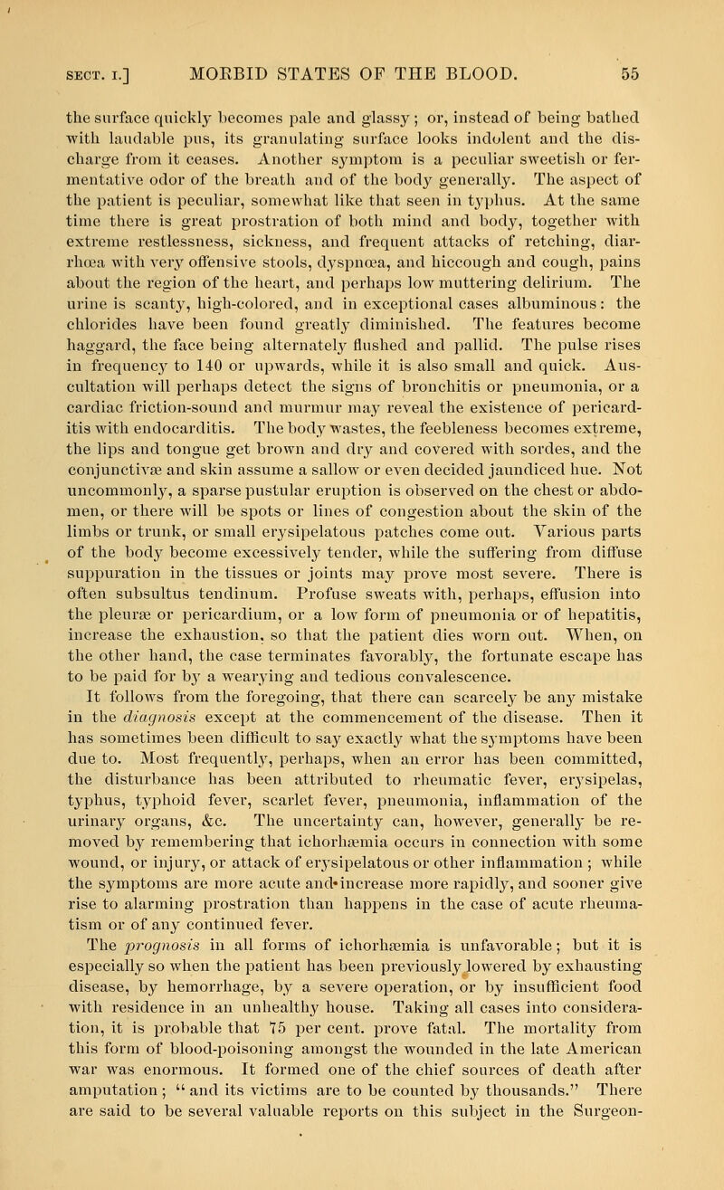 the surface quickly becomes pale and glassy; or, instead of being bathed with laudable pus, its granulating surface looks indolent and the dis- charge from it ceases. Another symptom is a peculiar sweetish or fer- mentative odor of the breath and of the body generally. The aspect of the patient is peculiar, somewhat like that seen in typhus. At the same time there is great prostration of both mind and body, together with extreme restlessness, sickness, and frequent attacks of retching, diar- rhoea with very offensive stools, dyspnoea, and hiccough and cough, pains about the region of the heart, and perhaps low muttering delirium. The urine is scanty, high-colored, and in exceptional cases albuminous: the chlorides have been found greatly diminished. The features become haggard, the face being alternately flushed and pallid. The pulse rises in frequenc}^ to 140 or upwards, while it is also small and quick. Aus- cultation will perhaps detect the signs of bronchitis or pneumonia, or a cardiac friction-sound and murmur may reveal the existence of pericard- itis with endocarditis. The body wastes, the feebleness becomes extreme, the lips and tongue get brown and dry and covered with sordes, and the conjunctivae and skin assume a sallow or even decided jaundiced hue. Not uncommonly, a sparse pustular eruption is observed on the chest or abdo- men, or there will be spots or lines of congestion about the skin of the limbs or trunk, or small erysipelatous patches come out. Various parts of the body become excessively tender, while the suffering from diffuse suppuration in the tissues or joints may prove most severe. There is often subsultus tendinum. Profuse sweats with, perhaps, effusion into the pleurae or pericardium, or a low form of pneumonia or of hepatitis, increase the exhaustion, so that the patient dies worn out. When, on the other hand, the case terminates favorably, the fortunate escape has to be paid for by a wearying and tedious convalescence. It follows from the foregoing, that there can scarcely be any mistake in the diagnosis except at the commencement of the disease. Then it has sometimes been difficult to say exactly what the symptoms have been due to. Most frequently, perhaps, when an error has been committed, the disturbance has been attributed to rheumatic fever, erysipelas, typhus, typhoid fever, scarlet fever, pneumonia, inflammation of the urinary organs, &c. The uncertainty can, however, generally be re- moved by remembering that ichorhsemia occurs in connection with some wound, or injury, or attack of erysipelatous or other inflammation ; while the symptoms are more acute and-increase more rapidly, and sooner give rise to alarming prostration than happens in the case of acute rheuma- tism or of any continued fever. The prognosis in all forms of ichorhaemia is unfavorable; but it is especially so when the patient has been previously lowered by exhausting disease, by hemorrhage, by a severe operation, or by insufficient food with residence in an unhealthy house. Taking all cases into considera- tion, it is probable that 75 per cent, prove fatal. The mortality from this form of blood-poisoning amongst the wounded in the late American war was enormous. It formed one of the chief sources of death after amputation ;  and its victims are to be counted by thousands. There are said to be several valuable reports on this subject in the Surgeon-
