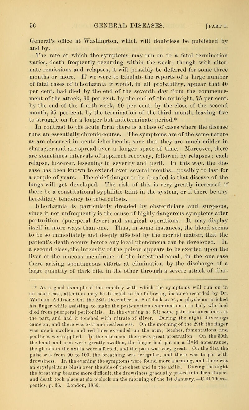 General's office at Washington, which will doubtless be published by and by. The rate at which the symptoms may run on to a fatal termination varies, death frequently occurring within the week; though with alter- nate remissions and relapses, it will possibly be deferred for some three months or more. If we were to tabulate the reports of a large number of fatal cases of ichorhsemia it would, in all probability, appear that 40 per cent, had died by the end of the seventh day from the commence- ment of the attack, 60 per cent, by the end of the fortnight, 75 per cent, by the end of the fourth week, 90 per cent, by the close of the second month, 95 per cent. bjr the termination of the third month, leaving five to straggle on for a longer but indeterminate period.* In contrast to the acute form there is a class of cases where the disease runs an essentially chronic course. The symptoms are of the same nature as are observed in acute ichorhsemia, save that they are much milder in character and are spread over a longer space of time. Moreover, there are sometimes intervals of apparent recovery, followed by relapses; each relapse, however, lessening in severity and peril. In this way, the dis- ease has been known to extend over several months—possibly to last for a couple of years. The chief danger to be dreaded is that disease of the lungs will get developed. The risk of this is very greatly increased if there be a constitutional syphilitic taint in the system, or if there be any hereditary tendency to tuberculosis. Ichorhaemia is particularly dreaded by obstetricians and surgeons, since it not unfrequently is the cause of highly dangerous symptoms after parturition (puerperal fever) and surgical operations. It may display itself in more ways than one. Thus, in some instances, the blood seems to be so immediately and deeply affected by the morbid matter, that the patient's death occurs before any local phenomena can be developed. In a second class, the intensity of the poison appears to be exerted upon the liver or the mucous membrane of the intestinal canal; in the one case there arising spontaneous efforts at elimination by the discharge of a large quantity of dark bile, in the other through a severe attack of diar- * As a good example of the rapidity with which the symptoms will run on in an acute case, attention may be directed to the following instance recorded by Dr. William Addison: On the 28th December, at 8 o'clock A. M., a physician pricked his finger while assisting to make the post-mortem examination of a lady who had died from puerperal peritonitis. In the evening he felt some pain and uneasiness at the part, and had it touched with nitrate of silver. During the night shiverings came on, and there was extreme restlessness. On the morning of the 29th the finger was much swollen, and red lines extended up the arm; leeches, fomentations, and poultices were applied. In the afternoon there was great prostration. On the 30th the hand and arm were greatly swollen, the finger had put on a livid appearance, the glands in the axilla were affected, and the pain was very great. On the 31st the pulse was from 90 to 100, the breathing was irregular, and there was torpor with drowsiness. In the evening the symptoms were found more alarming, and there was an erysipelatous blush over the side of the chest and in the axilla. During the night the breathing became more difficult, the drowsiness gradually passed into deep stupor, and death took place at six o'clock on the morning of the 1st January.—Cell Thera- peutics, p. 36. London, 1856.