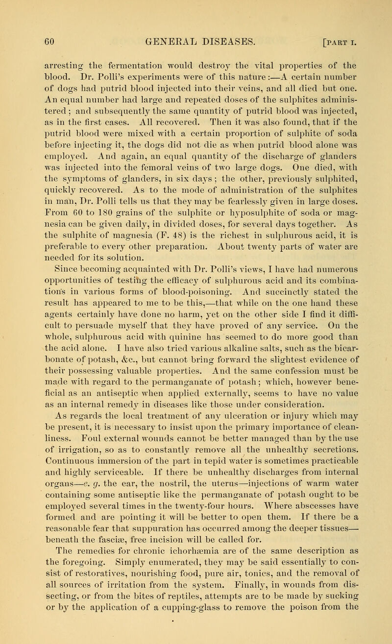 arresting the fermentation would destroy the vital properties of the blood. Dr. Polli's experiments were of this nature:—A certain number of dogs had putrid blood injected into their veins, and all died but one. An equal number had large and repeated doses of the sulphites adminis- tered ; and subsequently the same quantity of putrid blood was injected, as in the first cases. All recovered. Then it was also found, that if the putrid blood were mixed with a certain proportion of sulphite of soda before injecting it, the dogs did not die as when putrid blood alone was empkryed. And again, an equal quantity of the discharge of glanders was injected into the femoral veins of two large dogs. One died, with the symptoms of glanders, in six days ; the other, previously sulphited, quickly recovered. As to the mode of administration of the sulphites in man, Dr. Polli tells us that they may be fearlessly given in large doses. From 60 to 180 grains of the sulphite or hyposulphite of soda or mag- nesia can be given daily, in divided doses, for several days together. As the sulphite of magnesia (F. 48) is the richest in sulphurous acid, it is preferable to every other preparation. About twenty parts of water are needed for its solution. Since becoming acquainted with Dr. Polli's views, I have had numerous opportunities of testing the efficacy of sulphurous acid and its combina- tion's in various forms of blood-poisoning. And succinctly stated the result has appeared to me to be this,—that while on the one hand these agents certainly have done no harm, yet on the other side I find it diffi- cult to persuade myself that they have proved of any service. On the whole, sulphurous acid with quinine has seemed to do more good than the acid alone. I have also tried various alkaline salts, such as the bicar- bonate of potash, &c, but cannot bring forward the slightest evidence of their possessing valuable properties. And the same confession must be made with regard to the permanganate of potash; which, however bene- ficial as an antiseptic when applied externally, seems to have no value as an internal remedy in diseases like those under consideration. As regards the local treatment of any ulceration or injury which may be present, it is necessary to insist upon the primary importance of clean- liness. Foul external wounds cannot be better managed than by the use of irrigation, so as to constantly remove all the unhealthy secretions. Continuous immersion of the part in tepid water is sometimes practicable and highly serviceable. If there be unhealthy discharges from internal organs—e. g. the ear, the nosti'il, the uterus—injections of warm water containing some antiseptic like the permanganate of potash ought to be employed several times in the twenty-four hours. Where abscesses have formed and are pointing it will be better to open them. If there be a reasonable fear that suppuration has occurred among the deeper tissues— beneath the fascia?, free incision will be called for. The remedies for chronic ichorhsemia are of the same description as the foregoing. Simply enumerated, they ma}r be said essentially to con- sist of restoratives, nourishing food, pure air, tonics, and the removal of all sources of irritation from the system. Finally, in wounds from dis- secting, or from the bites of reptiles, attempts are to be made by sucking or by the application of a cupping-glass to remove the poison from the