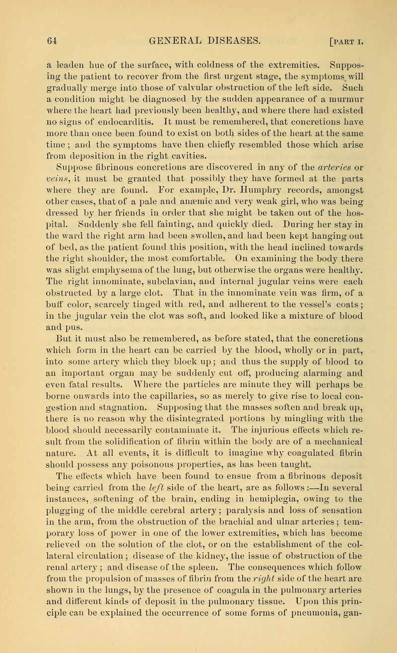 a leaden hue of the surface, with coldness of the extremities. Suppos- ing the patient to recover from the first urgent stage, the symptoms will gradually merge into those of valvular obstruction of the left side. Such a condition might be diagnosed by the sudden appearance of a murmur where the heart had previously been healthy, and where there had existed no signs of endocarditis. It must be remembered, that concretions have more than once been found to exist on both sides of the heart at the same time ; and the symptoms have then chiefly resembled those which arise from deposition in the right cavities. Suppose fibrinous concretions are discovered in any of the arteries or veins, it must be granted that possibly they have formed at the parts where they are found. For example, Dr. Humphry records, amongst other cases, that of a pale and anaemic and very weak girl, who was being dressed by her friends in order that she might be taken out of the hos- pital. Suddenly she fell fainting, and quickly died. During her stay in the ward the right arm had been swollen, and had been kept hanging out of bed, as the patient found this position, with the head inclined towards the right shoulder, the most comfortable. On examining the bocVy there was slight emphysema of the lung, but otherwise the organs were healthy. The right innominate, subclavian, and internal jugular veins were each obstructed by a large clot. That in the innominate vein was firm, of a buff color, scarcely tinged with red, and adherent to the vessel's coats; in the jugular vein the clot was soft, and looked like a mixture of blood and pus. But it must also be remembered, as before stated, that the concretions which form in the heart can be carried by the blood, wholly or in part, into some artery which they block up; and thus the supply of blood to an important organ may be suddenly cut off, producing alarming and even fatal results. Where the particles are minute they will perhaps be borne onwards into the capillaries, so as merely to give rise to local con- gestion and stagnation. Supposing that the masses soften and break up, there is no reason why the disintegrated portions b}' mingling with the blood should necessarily contaminate it. The injurious effects which re- sult from the solidification of fibrin within the body are of a mechanical nature. At all events, it is difficult to imagine why coagulated fibrin should possess any poisonous properties, as has been taught. The effects which have been found to ensue from a fibrinous deposit being carried from the left side of the heart, are as follows:—In several instances, softening of the brain, ending in hemiplegia, owing to the plugging of the middle cerebral artery; paralysis and loss of sensation in the arm, from the obstruction of the brachial and ulnar arteries ; tem- porary loss of power in one of the lower extremities, which has become relieved on the solution of the clot, or on the establishment of the col- lateral circulation ; disease of the kidney, the issue of obstruction of the renal artery ; and disease of the spleen. The consequences which follow from the propulsion of masses of fibrin from the right side of the heart are shown in the lungs, b}1- the presence of coagula in the pulmonary arteries and different kinds of deposit in the pulmonary tissue. Upon this prin- ciple can be explained the occurrence of some forms of pneumonia, gan-