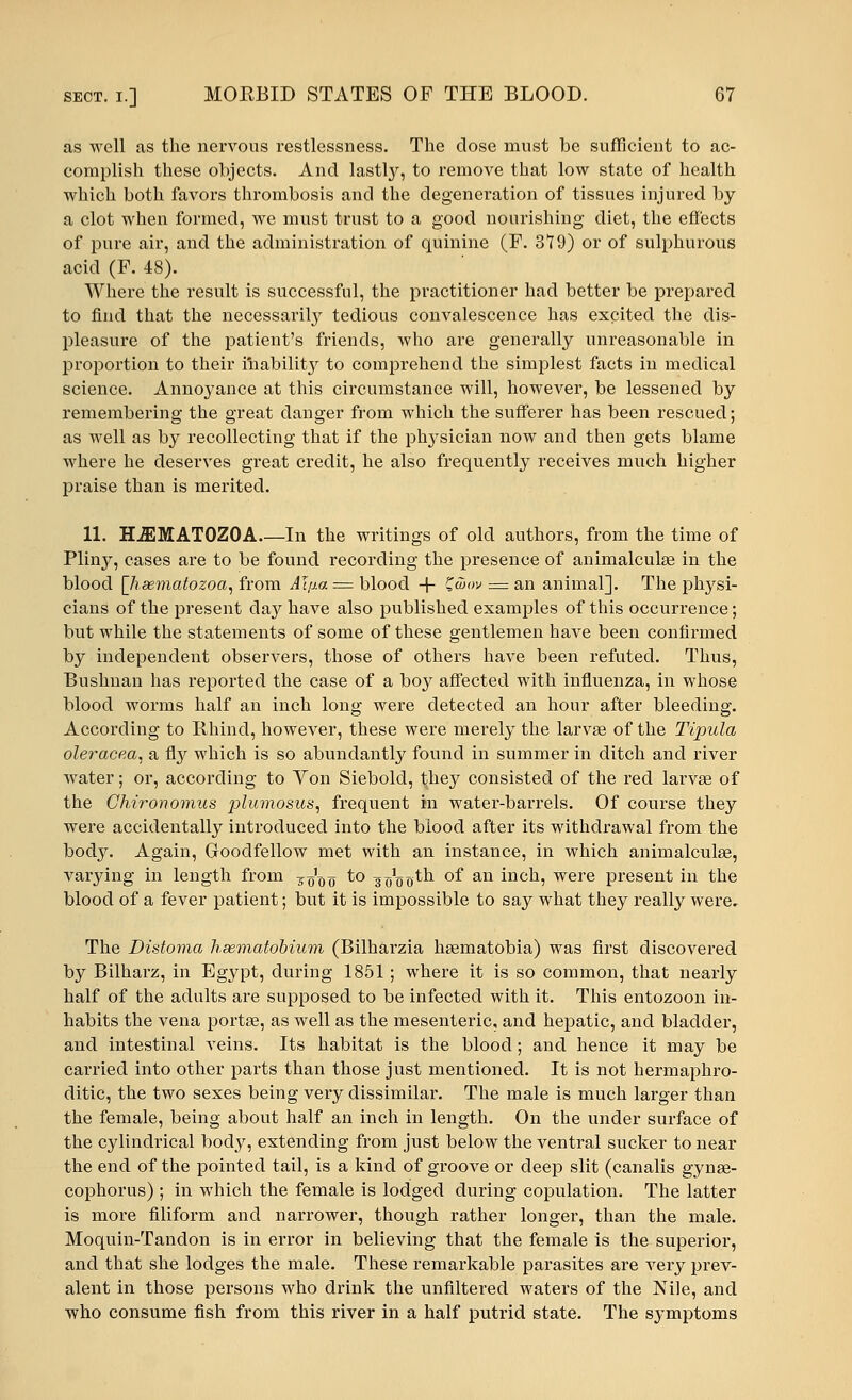 as well as the nervous restlessness. The dose must be sufficient to ac- complish these objects. And lastly, to remove that low state of health which both favors thrombosis and the degeneration of tissues injured by a clot when formed, we must trust to a good nourishing diet, the effects of pure air, and the administration of quinine (F. 3T9) or of sulphurous acid (F. 48). Where the result is successful, the practitioner had better be prepared to find that the necessarily tedious convalescence has excited the dis- pleasure of the patient's friends, who are generally unreasonable in proportion to their inability to comprehend the simplest facts in medical science. Annoyance at this circumstance will, however, be lessened by remembering the great danger from which the sufferer has been rescued; as well as by recollecting that if the physician now and then gets blame where he deserves great credit, he also frequently receives much higher praise than is merited. 11. H^IMATOZOA In the writings of old authors, from the time of Pliny, cases are to be found recording the presence of animalculae in the blood [lisematozoa, from Aljia = blood + Ziuov = an animal]. The physi- cians of the present day have also published examples of this occurrence; but while the statements of some of these gentlemen have been confirmed by independent observers, those of others have been refuted. Thus, Bushnan has reported the case of a boy affected with influenza, in whose blood worms half an inch long were detected an hour after bleeding. According to Rhind, however, these were merely the larvae of the Tipula oleracea, a fly which is so abundantly found in summer in ditch and river water; or, according to Yon Siebold, they consisted of the red larvae of the Chironomus plumosus, frequent in water-barrels. Of course they were accidentally introduced into the blood after its withdrawal from the body. Again, Goodfellow met with an instance, in which animalculse, varying in length from ^o'fto to g^^th of an inch, were present in the blood of a fever patient; but it is impossible to say what they really were. The Distoma haematobium (Bilharzia haematobia) was first discovered by Bilharz, in Egypt, during 1851; where it is so common, that nearly half of the adults are supposed to be infected with it. This entozoon in- habits the vena portae, as well as the mesenteric, and hepatic, and bladder, and intestinal veins. Its habitat is the blood; and hence it may be carried into other parts than those just mentioned. It is not hermaphro- ditic, the two sexes being very dissimilar. The male is much larger than the female, being about half an inch in length. On the under surface of the cylindrical body, extending from just below the ventral sucker to near the end of the pointed tail, is a kind of groove or deep slit (canalis gynae- cophorus) ; in which the female is lodged during copulation. The latter is more filiform and narrower, though rather longer, than the male. Moquin-Tandon is in error in believing that the female is the superior, and that she lodges the male. These remarkable parasites are very prev- alent in those persons who drink the unfiltered waters of the Nile, and who consume fish from this river in a half putrid state. The symptoms