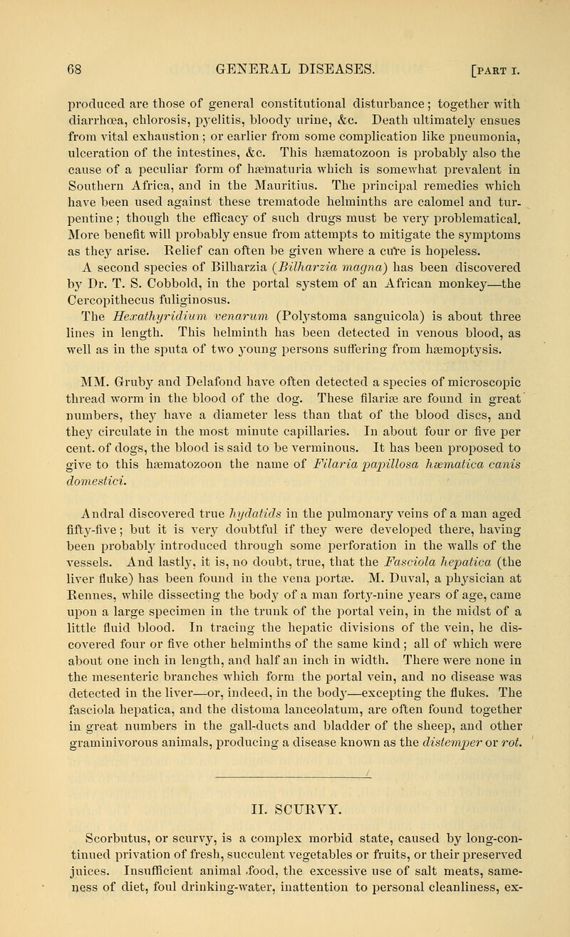 produced are those of general constitutional disturbance ; together with diarrhoea, chlorosis, pyelitis, bloody urine, &c. Death ultimately ensues from vital exhaustion ; or earlier from some complication like pneumonia, ulceration of the intestines, &c. This kaematozoon is probably also the cause of a peculiar form of hematuria which is somewhat prevalent in Southern Africa, and in the Mauritius. The principal remedies which have been used against these trematode helminths are calomel and tur- pentine ; though the efficacy of such drugs must be very problematical. More benefit will probably ensue from attempts to mitigate the symptoms as they arise. Relief can often be given where a cure is hopeless. A second species of Bilharzia (Billiarzia viagna) has been discovered by Dr. T. S. Cobbold, in the portal system of an African monkey—the Cercopithecus fuliginosus. The Hexathyridium venarum (Polystoma sanguicola) is about three lines in length. This helminth has been detected in venous blood, as well as in the sputa of two young persons suffering from haemoptysis. MM. Gruby and Delafond have often detected a species of microscopic thread worm in the blood of the dog. These filariae are found in great numbers, they have a diameter less than that of the blood discs, and they circulate in the most minute capillaries. In about four or five per cent, of dogs, the blood is said to be verminous. It has been proposed to give to this haematozoon the name of Filaria papillosa hsematica canis domestici. Andral discovered true hydatids in the pulmonary veins of a man aged fifty-five; but it is very doubtful if they were developed there, having been probably introduced through some perforation in the walls of the vessels. And lastly, it is, no doubt, true, that the Fasciola hepatica (the liver fluke) has been found in the vena portae. M. Duval, a physician at Rennes, while dissecting the body of a man forty-nine years of age, came upon a large specimen in the trunk of the portal vein, in the midst of a little fluid blood. In tracing the hepatic divisions of the vein, he dis- covered four or five other helminths of the same kind; all of which were about one inch in length, and half an inch in width. There were none in the mesenteric branches which form the portal vein, and no disease was detected in the liver—or, indeed, in the body—excepting the flukes. The fasciola hepatica, and the distoma lanceolatum, are often found together in great numbers in the gall-ducts and bladder of the sheep, and other graminivorous animals, producing a disease known as the distemper or rot. II. SCURVY. Scorbutus, or scurvy, is a complex morbid state, caused by long-con- tinued privation of fresh, succulent vegetables or fruits, or their preserved juices. Insufficient animal .food, the excessive use of salt meats, same- ness of diet, foul drinking-water, inattention to personal cleanliness, ex-