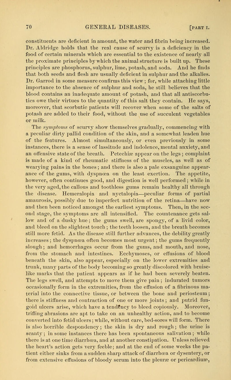 constituents are deficient in amount, the water and fibrin being increased. Dr. Aldridge holds that the real cause of scurvy is a deficiency in the food of certain minerals which are essential to the existence of nearly all the proximate principles by which the animal structure is built up. These principles are phosphorus, sulphur, lime, potash, and soda. And he finds that both seeds and flesh are usually deficient in sulphur and the alkalies. Dr. Garrod in some measure confirms this view; for, while attaching little importance to the absence of sulphur and soda, he still believes that the blood contains an inadequate amount of potash, and that all antiscorbu- tics owe their virtues to the quantity of this salt they contain. He says, moreover, that scorbutic patients will recover when some of the salts of potash are added to their food, without the use of succulent vegetables or milk. The symptoms of scurvy show themselves gradually, commencing with a peculiar dirty pallid condition of the skin, and a somewhat leaden hue of the features. Almost simultaneously, or even previously in some instances, there is a sense of lassitude and indolence, mental anxiet}*, and an offensive state of the breath. Petechia? appear on the legs ; complaint is made of a kind of rheumatic stiffness of the muscles, as well as of weaiying pains in the bones; and there is also a pale exsanguine appear- ance of the gums, with dyspnoea on the least exertion. The appetite, however, often continues good, and digestion is well performed ; while in the very aged, the callous and toothless gums remain healthy all through the disease. Hemeralopia and nyctalopia—peculiar forms of partial amaurosis, possibly due to imperfect nutrition of the retina—have now and then been noticed amongst the earliest symptoms. Then, in the sec- ond stage, the symptoms are all intensified. The countenance gets sal- low and of a dusky hue; the gums swell, are spongy, of a livid color, and bleed on the slightest touch; the teeth loosen, and the breath becomes still more fetid. As the disease still further advances, the debility greatly increases ; the dyspnoea often becomes most urgent; the gums frequently slough; and hemorrhages occur from the gums, and mouth, and nose, from the stomach and intestines. Ecchymoses, or effusions of blood beneath the skin, also appear, especially on the lower extremities and trunk, many parts of the body becoming so greatly discolored with bruise- like marks that the patient appears as if he had been severely beaten. The legs swell, and attempts to move them give pain; indurated tumors occasionally form in the extremities, from the effusion of a fibrinous ma- terial into the connective tissue, or between the bone and periosteum ; there is stiffness and contraction of one or more joints ; and putrid fun- goid ulcers arise, which have a tendency to bleed copiously. Moreover, trifling abrasions are apt to take on an unhealthy action, and to become converted into fetid ulcers; while, without care, bed-sores will form. There is also horrible despondency; the skin is dry and rough; the urine is scanty; in some instances there has been spontaneous salivation; while there is at one time diarrhoea, and at another constipation. Unless relieved the heart's action gets very feeble; and at the end of some weeks the pa- tient either sinks from a sudden sharp attack of diarrhoea or cbysentery, or from extensive effusions of bloody serum into the pleurae or pericardium,