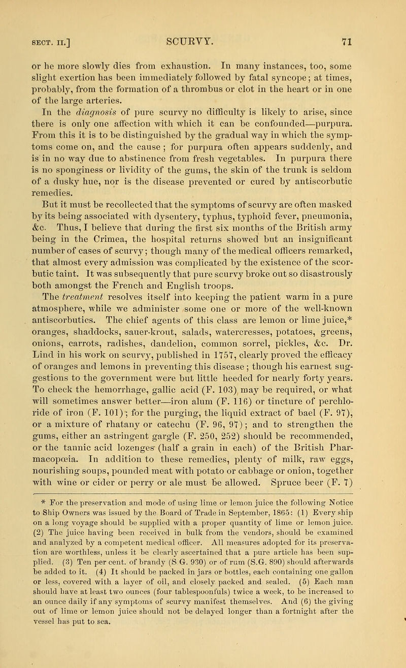 or he more slowly dies from exhaustion. In many instances, too, some slight exertion has been immediately followed by fatal syncope; at times, probably, from the formation of a thrombus or clot in the heart or in one of the large arteries. In the diagnosis of pure scurvy no difficulty is likely to arise, since there is only one affection with which it can be confounded—purpura. From this it is to be distinguished by the gradual way in which the symp- toms come on, and the cause ; for purpura often appears suddenly, and is in no way due to abstinence from fresh vegetables. In purpura there is no sponginess or lividity of the gums, the skin of the trunk is seldom of a dusky hue, nor is the disease prevented or cured by antiscorbutic remedies. But it must be recollected that the symptoms of scurvy are often masked by its being associated with dysentery, typhus, typhoid fever, pneumonia, &c Thus, I believe that during the first six months of the British army being in the Crimea, the hospital returns showed but an insignificant number of cases of scurvy; though many of the medical officers remarked, that almost every admission was complicated by the existence of the scor- butic taint. It was subsequently that pure scurvy broke out so disastrously both amongst the French and English troops. The treatment resolves itself into keeping the patient warm in a pure atmosphere, while we administer some one or more of the well-known antiscorbutics. The chief agents of this class are lemon or lime juice,* oranges, shaddocks, sauer-krout, salads, watercresses, potatoes, greens, onions, carrots, radishes, dandelion, common sorrel, pickles, &c. Dr. Lind in his work on scurvy, published in 1*75*7, clearly proved the efficacy of oranges and lemons in preventing this disease ; though his earnest sug- gestions to the government were but little heeded for nearly forty years. To check the hemorrhage, gallic acid (F. 103) may be required, or what will sometimes answer better—iron alum (F. 116) or tincture of perchlo- ricle of iron (F. 101)'; for the purging, the liquid extract of bael (F. 97), or a mixture of rhatany or catechu (F. 96, 97); and to strengthen the gums, either an astringent gargle (F. 250, 252) should be recommended, or the tannic acid lozenges' (half a grain in each) of the British Phar- macopoeia. In addition to these remedies, plenty of milk, raw eggs, nourishing soups, pounded meat with potato or cabbage or onion, together with wine or cider or perry or ale must be allowed. Spruce beer (F. 7) * For the preservation and mode of using lime or lemon juice the following Notice to Ship Owners was issued by the Board of Trade in September, 1865: (1) Every ship on a long voyage should be supplied with a proper quantity of lime or lemon juice. (2) The juice having been received in bulk from the vendors, should be examined and analyzed by a competent medical officer. All measures adopted for its preserva- tion are worthless, unless it be clearly ascertained that a pure article has been sup- plied. (3) Ten per cent, of brandy (S.G. 930) or of rum (S.G-. 890) should afterwards be added to it. (4) It should be packed in jars or bottles, each containing one gallon or less, covered with a layer of oil, and closely packed and sealed. (5) Each man should have at least two ounces (four tablespoonfuls) twice a week, to be increased to an ounce daily if any symptoms of scurvy manifest themselves. And (6) the giving out of lime or lemon juice should not be delayed longer than a fortnight after the vessel has put to sea.