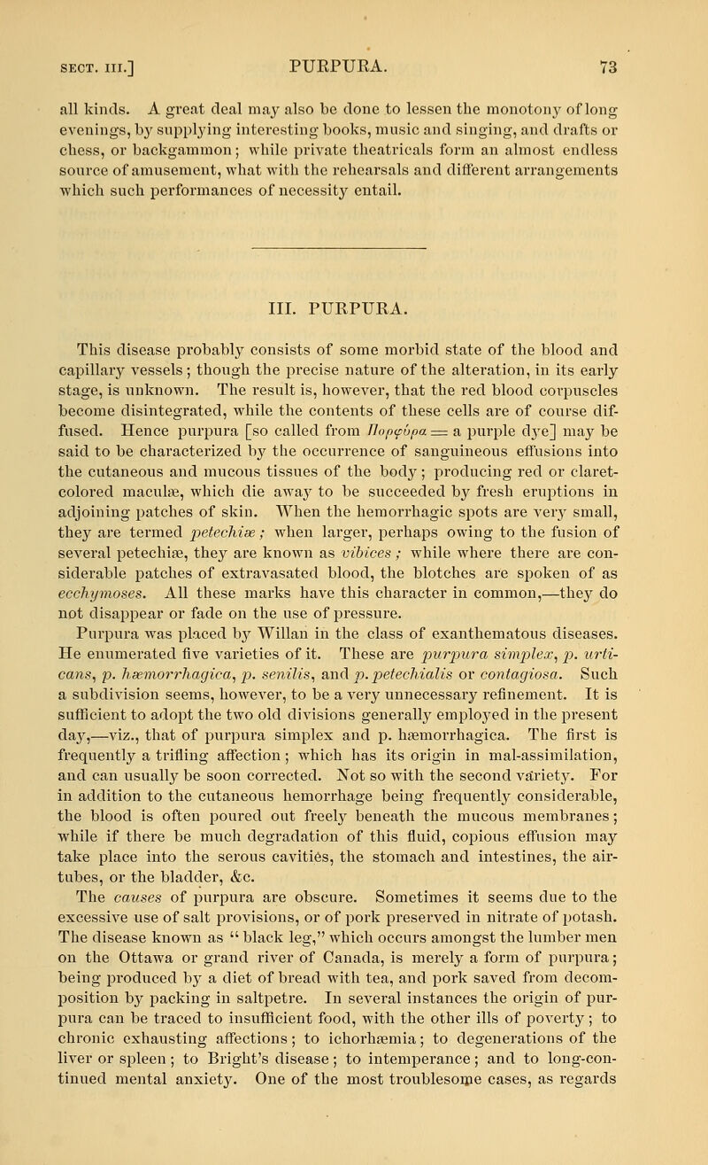 all kinds. A great deal may also be done to lessen the monotony of long evenings, by supplying interesting books, music and singing, and drafts or chess, or backgammon; while private theatricals form an almost endless source of amusement, what with the rehearsals and different arrangements which such performances of necessity entail. III. PURPURA. This disease probably consists of some morbid state of the blood and capillary vessels; though the precise nature of the alteration, in its early stage, is unknown. The result is, however, that the red blood corpuscles become disintegrated, while the contents of these cells are of course dif- fused. Hence purpura [so called from Jlopyupa — a purple dye] may be said to be characterized by the occurrence of sanguineous effusions into the cutaneous and mucous tissues of the body; producing red or claret- colored maculae, which die away to be succeeded by fresh eruptions in adjoining patches of skin. When the hemorrhagic spots are very small, they are termed petechise ; when larger, perhaps owing to the fusion of several petechise, they are known as vibices; while where there are con- siderable patches of extravasated blood, the blotches are spoken of as ecchymoses. All these marks have this character in common,—they do not disappear or fade on the use of pressure. Purpura was placed by Willan in the class of exanthematous diseases. He enumerated five varieties of it. These are purpura simplex, p. urti- cans, p. hemorrhagica, p. senilis, and p. petechialis or contagiosa. Such a subdivision seems, however, to be a very unnecessary refinement. It is sufficient to adopt the two old divisions generally employed in the present day,—viz., that of purpura simplex and p. haemorrhagica. The first is frequently a trifling affection ; which has its origin in mal-assimilation, and can usually be soon corrected. Not so with the second va^rietjr. For in addition to the cutaneous hemorrhage being frequently considerable, the blood is often poured out freely beneath the mucous membranes; while if there be much degradation of this fluid, copious effusion may take place into the serous cavities, the stomach and intestines, the air- tubes, or the bladder, &c. The causes of purpura are obscure. Sometimes it seems clue to the excessive use of salt provisions, or of pork preserved in nitrate of potash. The disease known as  black leg, which occurs amongst the lumber men on the Ottawa or grand river of Canada, is merely a form of purpura; being produced by a diet of bread with tea, and pork saved from decom- position by packing in saltpetre. In several instances the origin of pur- pura can be traced to insufficient food, with the other ills of poverty; to chronic exhausting affections ; to ichorhaemia; to degenerations of the liver or spleen; to Bright's disease; to intemperance; and to long-con- tinued mental anxiety. One of the most troublesome cases, as regards