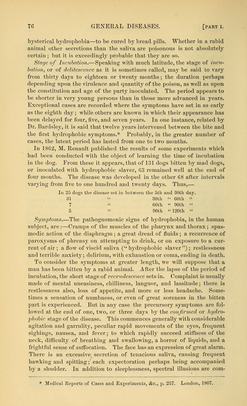 hysterical hydrophobia—to be cured by bread pills. Whether in a rabid animal other secretions than the saliva are poisonous is not absolutely certain; but it is exceedingly probable that they are so. Stage of Incubation.—Speaking with much latitude, the stage of incu- bation, or of delitescence as it is sometimes called, may be said to vary from thirty days to eighteen or twentj^ months; the duration perhaps depending upon the virulence and quantity of the poison, as well as upon the constitution and age of the party inoculated. The period appears to be shorter in very young persons than in those more advanced in years. Exceptional cases are recorded where the symptoms have set in as early as the eighth day; while others are known in which their appearance has been delayed for four, five, and seven years. In one instance, related by Dr. Barclsle}1-, it is said that twelve years intervened between the bite and the first hydrophobic symptoms.* Probably, in the greater number of cases, the latent period has lasted from one to two months. In 1862, M. Renault published the results of some experiments which had been conducted with the object of learning the time of incubation in the dog. From these it appears, that of 131 dogs bitten by mad dogs, or inoculated with hydrophobic slaver, 63 remained well at the end of four months. The disease was developed in the other 68 after intervals vaiying from five to one hundred and twenty days. Thus,— In 25 dogs the disease set in between the 5th and 30th day. 31  30th  60th  7  60th  90th  5  90th 120th « Symptoms.—The pathognomonic signs of hydrophobia, in the human subject, are:—Cramps of the muscles of the pharynx and thorax; spas- modic action of the diaphragm; a great dread of fluids ; a recurrence of paroxysms of phrensy on attempting to drink, or on exposure to a cur- rent of air ; a flow of viscid saliva ( hydrophobic slaver) ; restlessness and terrible anxiety; delirium, with exhaustion or coma, ending in death. To consider the symptoms at greater length, we will suppose that a man has been bitten by a rabid animal. After the lapse of the period of incubation, the short stage of recrudescence sets in. Complaint is usually made of mental uneasiness, chilliness, languor, and lassitude; there is restlessness also, loss of appetite, and more or less headache. Some- times a sensation of numbness, or even of great soreness in the bitten part is experienced. But in any case the precursory symptoms are fol- lowed at the end of one, two, or three days by the confirmed or hydro- phobic stage of the disease. This commences generally with considerable agitation and garrulity, peculiar rapid movements of the eyes, frequent sighings, nausea, and fever; to which rapidly succeed stiffness of the neck, difficulty of breathing and swallowing, a horror of liquids, and a frightful sense of suffocation. The face has an expression of great alarm. There is an excessive^ secretion of tenacious saliva, causing frequent hawking and spitting;' each expectoration perhaps being accompanied by a shudder. In addition to sleeplessness, spectral illusions are com- * Medical Eeports of Cases and Experiments, &c., p. 237. London, 1807.