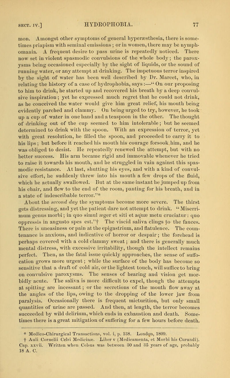 mon. Amongst other symptoms of general hyperesthesia, there is some- times priapism with seminal emissions ; or in women, there may be nymph- omania. A frequent desire to pass urine is repeatedly noticed. There now set in violent spasmodic convulsions of the whole body; the parox- ysms being occasioned especially by the sight of liquids, or the sound of running water, or any attempt at drinking. The impetuous terror inspired by the sight of water has been well described by Dr. Marcet, who, in relating the history of a case of hydrophobia, says :— On our proposing to him to drink, he started up and recovered his breath by a deep convul- sive inspiration; yet he expressed much regret that he could not drink, as he conceived the water would give him great relief, his mouth being evidently parched and clammy. On being urged to try, however, he took up a cup of water in one hand and a teaspoon in the other. The thought of drinking out of the cup seemed to him intolerable ; but he seemed determined to drink with the spoon. With an expression of terror, yet with great resolution, he filled the spoon, and proceeded to carry it to his lips ; but before it reached his mouth his courage forsook him, and he was obliged to desist. He repeatedly renewed the attempt, but with no better success. His arm became rigid and immovable whenever he tried to raise it towards his mouth, and he struggled in vain against this spas- modic resistance. At last, shutting his e37es, and with a kind of convul- sive effort, he suddenly threw into his mouth a few drops of the fluid, which he actually swallowed. But at the same instant he jumped up from his chair, and flew to the end of the room, panting for his breath, and in a state of indescribable terror.* About the second day the symptoms become more severe. The thirst gets distressing, and yet the patient dare not attempt to drink.  Miserri- mum genus morbi; in quo simul aeger et siti et aquae metu cruciatur: quo oppressis in angusto spes est.''f The viscid saliva clings to the fauces. There is uneasiness or pain at the epigastrium, and flatulence. The coun- tenance is anxious, and indicative of horror or despair; the forehead is perhaps covered with a cold clammy sweat; and there is generally much mental distress, with excessive irritability, though the intellect remains perfect. Then, as the fatal issue quickly approaches, the sense of suffo- cation grows more urgent; while the surface of the body has become so sensitive that a draft of cold air, or the lightest touch, will suffice to bring on convulsive paroxysms. The senses of hearing and vision get mor- bidly acute. The saliva is more difficult to expel, though the attempts at spitting are incessant; or the secretions of the mouth flow away at the angles of the lips, owing to the dropping of the lower jaw from paralysis. Occasionally there is frequent micturition, but only small quantities of urine are passed. And then, at length, the terror becomes succeeded by wild delirium, which ends in exhaustion and death. Some- times there is a great mitigation of suffering for a few hours before death. * Medico-Chirurgical Transactions, vol. i, p. 138. London, 1809. f Auli Cornelii Celsi Medicine. Liber v (Medicamenta, et Morbi his Curandi). Cap. xxvii. Written when Celsus was between 30 and 35 years of age, probably 18 A. C.