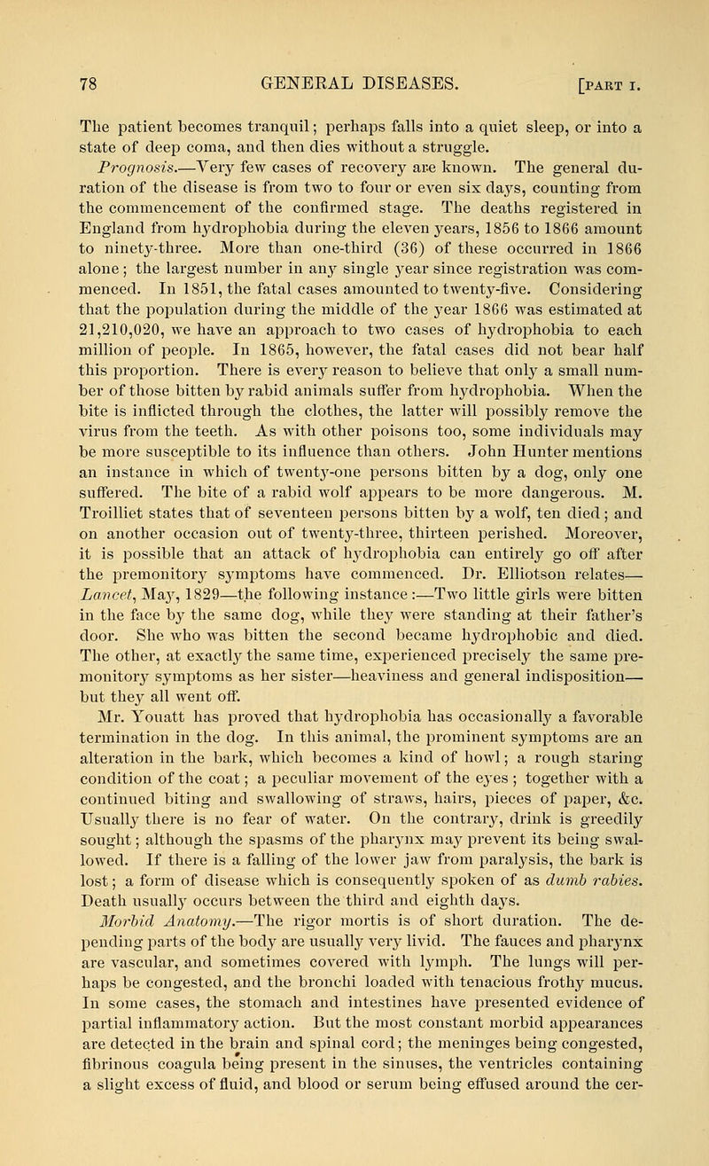 The patient becomes tranquil; perhaps falls into a quiet sleep, or into a state of deep coma, and then dies without a struggle. Prognosis.—Very few cases of recovery are known. The general du- ration of the disease is from two to four or even six days, counting from the commencement of the confirmed stage. The deaths registered in England from hydrophobia during the eleven years, 1856 to 1866 amount to ninety-three. More than one-third (36) of these occurred in 1866 alone; the largest number in any single year since registration was com- menced. In 1851, the fatal cases amounted to twenty-five. Considering that the population during the middle of the }7ear 1866 was estimated at 21,210,020, we have an approach to two cases of hydrophobia to each million of people. In 1865, however, the fatal cases did not bear half this proportion. There is every reason to believe that only a small num- ber of those bitten by rabid animals suffer from hydrophobia. When the bite is inflicted through the clothes, the latter will possibly remove the virus from the teeth. As with other poisons too, some individuals may be more susceptible to its influence than others. John Hunter mentions an instance in which of twent}T-one persons bitten by a dog, only one suffered. The bite of a rabid wolf appears to be more dangerous. M. Troilliet states that of seventeen persons bitten by a wolf, ten died; and on another occasion out of twenty-three, thirteen perished. Moreover, it is possible that an attack of hydrophobia can entirely go off after the premonitory symptoms have commenced. Dr. Elliotson relates— Lancet, May, 1829—the following instance:—Two little girls were bitten in the face by the same dog, while they were standing at their father's door. She who was bitten the second became hydrophobic and died. The other, at exactly the same time, experienced precisely the same pre- monitory symptoms as her sister—heaviness and general indisposition— but they all went off. Mr. Youatt has proved that hydrophobia has occasionally a favorable termination in the dog. In this animal, the prominent symptoms are an alteration in the bark, which becomes a kind of howl; a rough staring condition of the coat; a peculiar movement of the ejTes ; together with a continued biting and swallowing of straws, hairs, pieces of paper, &c. Usually there is no fear of water. On the contrary, drink is greedily sought; although the spasms of the pharynx may prevent its being swal- lowed. If there is a falling of the lower jaw from paralysis, the bark is lost; a form of disease which is consequently spoken of as dumb rabies. Death usually occurs between the third and eighth days. Morbid Anatomy.—The rigor mortis is of short duration. The de- pending parts of the body are usually very livid. The fauces and pharynx are vascular, and sometimes covered with lymph. The lungs will per- haps be congested, and the bronchi loaded with tenacious frothy mucus. In some cases, the stomach and intestines have presented evidence of partial inflammatory action. But the most constant morbid appearances are detected in the brain and spinal cord; the meninges being congested, fibrinous coagula being present in the sinuses, the ventricles containing a slight excess of fluid, and blood or serum being effused around the cer-