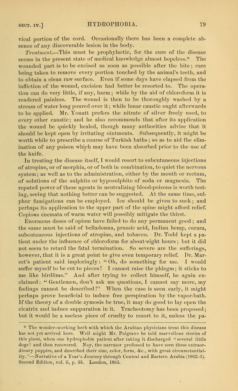 vical portion of the cord. Occasionally there has been a complete ab- sence of any discoverable lesion in the body. Treatment.—This must be prophylactic, for the cure of the disease seems in the present state of medical knowledge almost hopeless.* The wounded part is to be excised as soon as possible after the bite; care being taken to remove every portion touched by the animal's teeth, and to obtain a clean raw surface. Even if some days have elapsed from the infliction of the wound, excision had better be resorted to. The opera- tion can do very little, if any, harm; while by the aid of chloroform it is rendered painless. The wound is then to be thoroughly washed by a stream of water long poured over it; while lunar caustic ought afterwards to be applied. Mr. Youatt prefers the nitrate of silver freely used, to every other caustic; and he also recommends that after its application the wound be quickly healed, though many authorities advise that it should be kept open by irritating ointments. Subsequently, it might be worth while to prescribe a course of Turkish baths ; so as to aid the elim- ination of any poison which may have been absorbed prior to the use of the knife. In treating the disease itself, I would resort to subcutaneous injections of atropine, or of morphia, or of both in combination, to quiet the nervous system; as well as to the administration, either by the mouth or rectum, of solutions of the sulphite or hyposulphite of soda or magnesia. The reputed power of these agents in neutralizing blood-poisons is worth test- ing, seeing that nothing better can be suggested. At the same time, sul- phur fumigations can be employed. Ice should be given to suck; and perhaps its application to the upper part of the spine might afford relief. Copious enemata of warm water will possibby mitigate the thirst. Enormous doses of opium have failed to do any permanent good ; and the same must be said of belladonna, prussic acid, Indian hemp, curara, subcutaneous injections of atropine, and tobacco. Dr. Todd kept a pa- tient under the influence of chloroform for about eight hours ; but it did not seem to retard the fatal termination. So severe are the sufferings, however, that it is a great point to give even temporary relief. Dr. Mar- cet's patient said imploringly:  Oh, do something for me. I would suffer myself to be cut to pieces ! I cannot raise the phlegm; it sticks to me like birdlime. And after trying to collect himself, he again ex- claimed :  Gentlemen, don't ask me questions, I cannot say more, my feelings cannot be described! When the case is seen early, it might perhaps prove beneficial to induce free perspiration by the vapor-bath. If the theory of a double zymosis be true, it may do good to lay open the cicatrix and induce suppuration in it. Tracheotomy has been proposed; but it would be a useless piece of cruelty to resort to it, unless the pa- * The wonder-working herb with which the Arabian physicians treat this disease has not yet arrived here. Well might Mr. Palgrave be told marvellous stories of this plant, when one hydrophobic patient after taking it discharged several little dogs ! and then recovered. Nay, the narrator professed to have seen these extraor- dinary puppies, and described their size, color, form, &c, with great circumstantial- ity.—Narrative of a Year's Journey through Central and Eastern Arabia (1862-3). Second Edition, vol. ii, p. 33. London, 1865.