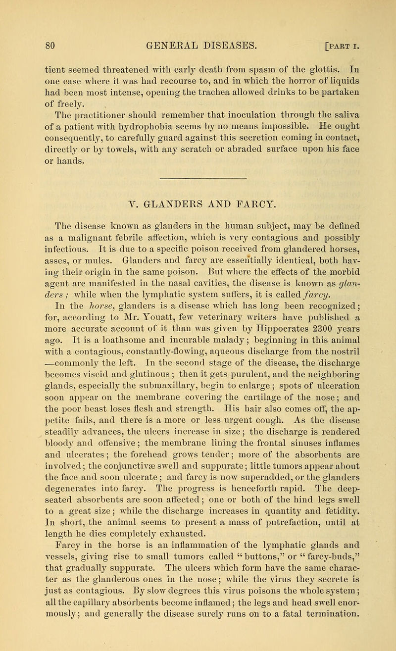 tient seemed threatened with early death from spasm of the glottis. In one ease where it was had recourse to, and in which the horror of liquids had been most intense, opening the trachea allowed drinks to be partaken of freely. The practitioner should remember that inoculation through the saliva of a patient with hydrophobia seems by no means impossible. He ought consequently, to carefully guard against this secretion coming in contact, directly or by towels, with any scratch or abraded surface upon his face or hands. Y. GLANDERS AND FARCY. The disease known as glanders in the human subject, may be defined as a malignant febrile affection, which is very contagious and possibly infectious. It is due to a specific poison received from glandered horses, asses, or mules. Glanders and farcy are essentially identical, both hav- ing their origin in the same poison. But where the effects of the morbid agent are manifested in the nasal cavities, the disease is known as glan- ders; while when the lymphatic system suffers, it is called farcy. In the horse, glanders is a disease which has long been recognized; for, according to Mr. Youatt, few veterinary writei's have published a more accurate account of it than was given by Hippocrates 2300 years ago. It is a loathsome and incurable malady; beginning in this animal with a contagious, constantly-flowing, aqueous discharge from the nostril —commonly the left. In the second stage of the disease, the discharge becomes viscid and glutinous ; then it gets purulent, and the neighboring glands, especially the submaxillary, begin to enlarge ; spots of ulceration soon appear on the membrane covering the cartilage of the nose; and the poor beast loses flesh and strength. His hair also comes off, the ap- petite fails, and there is a more or less urgent cough. As the disease steadily advances, the ulcers increase in size; the discharge is rendered bloody and offensive; the membrane lining the frontal sinuses inflames and ulcerates; the forehead grows tender; more of the absorbents are involved; the conjunctivas swell and suppurate; little tumors appear about the face and soon ulcerate ; and farcy is now superadded, or the glanders degenerates into farcy. The progress is henceforth rapid. The deep- seated absorbents are soon affected; one or both of the hind legs swell to a gi-eat size; while the discharge increases in quantity and fetidity. In short, the animal seems to present a mass of putrefaction, until at length he dies completely exhausted. Farcy in the horse is an inflammation of the lymphatic glands and vessels, giving rise to small tumors called buttons, or farcy-buds, that gradually suppurate. The ulcers which form have the same charac- ter as the glanderous ones in the nose; while the virus they secrete is just as contagious. By slow degrees this virus poisons the whole system; all the capillary absorbents become inflamed; the legs and head swell enor- mously; and generally the disease surely runs on to a fatal termination.