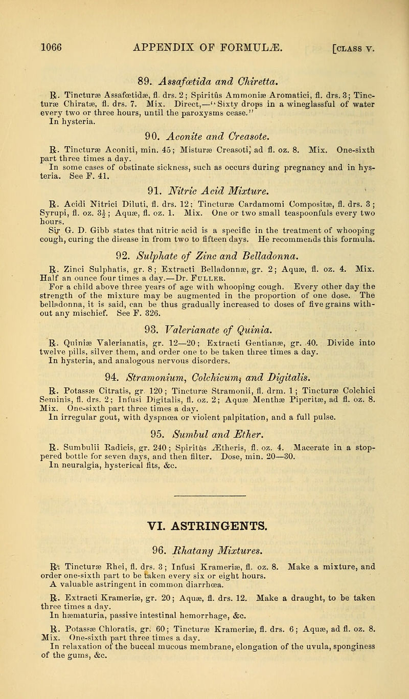 89. Assafoetida and Chiretta. R. Tincturse Assafcetidse, fl. drs. 2 ; Spiritus Ammonise Aromatici, fl. drs. 3; Tinc- turse Chiratse, fl. drs. 7. Mix. Direct,— Sixty drops in a wineglassful of water every two or three hours, until the paroxysms cease. In hysteria. 90. Aconite and Creasote. R. Tincturse Aconiti, min. 45; Misturse CreasotiJ ad fl. oz. 8. Mix. One-sixth part three times a day. In some cases of obstinate sickness, such as occurs during pregnancy and in hys- teria. See P. 41. 91. Nitric Acid Mixture. R. Acidi Nitrici Diluti, fl. drs. 12; Tincturse Cardamomi Compositse, fl. drs. 3; Syrupi, fl. oz. 3J; Aquse, fl. oz. 1. Mix. One or two small teaspoonfuls every two hours. Sij- G. D. Gibb states that nitric acid is a specific in the treatment of whooping cough, curing the disease in from two to fifteen days. He recommends this formula. 92. Sulphate of Zinc and Belladonna. R. Zinci Sulphatis, gr. 8; Extracti Belladonnse, gr. 2; Aquse, fl. oz. 4. Mix. Half an ounce four times a day.—Dr. Fuller. For a child ahove three years of age with whooping cough. Every other day the strength of the mixture may be augmented in the proportion of one dose. The belladonna, it is said, can be thus gradually increased to doses of five grains with- out any mischief. See P. 326. 93. Valerianate of Quinia. R. Quinise Valerianatis, gr. 12—20; Extracti Gentianse, gr. 40. Divide into twelve pills, silver them, and order one to be taken three times a day. In hysteria, and analogous nervous disorders. 94. Stramonium, Colchicum^ and Digitalis. R. Potassse Citratis, gr. 120; Tincturse Stramonii, fl. drm. 1 ; Tincturse Colchici Seminis, fl. drs. 2; Infusi Digitalis, fl. oz. 2; Aquse Menthse Piperita?, ad fl. oz. 8. Mix. One-sixth part three times a day. In irregular gout, with dyspnoea or violent palpitation, and a full pulse. 95. Sumbul and Ether. R. Sumhulii Eadicis, gr. 240 ; Spiritus Athens, fl. oz. 4. Macerate in a stop- pered bottle for seven days, and then filter. Dose, min. 20—30. In neuralgia, hysterical fits, &c. VI. ASTRINGENTS. 96. Rhatany Mixtures. Rv. Tincturse Rhei, fl. drs. 3; Infusi Kramerise, fl. oz. 8. Make a mixture, and order one-sixth part to be taken every six or eight hours. A valuable astringent in common diarrhcea. R. Extracti Kramerise, gr. 20; Aquse, fl. drs. 12. Make a draught, to be taken three times a day. In hsematuria, passive intestinal hemorrhage, &c. R. Potassse Chloratis, gr; 60; Tincturse Kramerise, fl. drs. 6; Aqua?, ad fl. oz. 8. Mix. One-sixth part three times a day. In relaxation of the buccal mucous membrane, elongation of the uvula, sponginess of the gums, &c.
