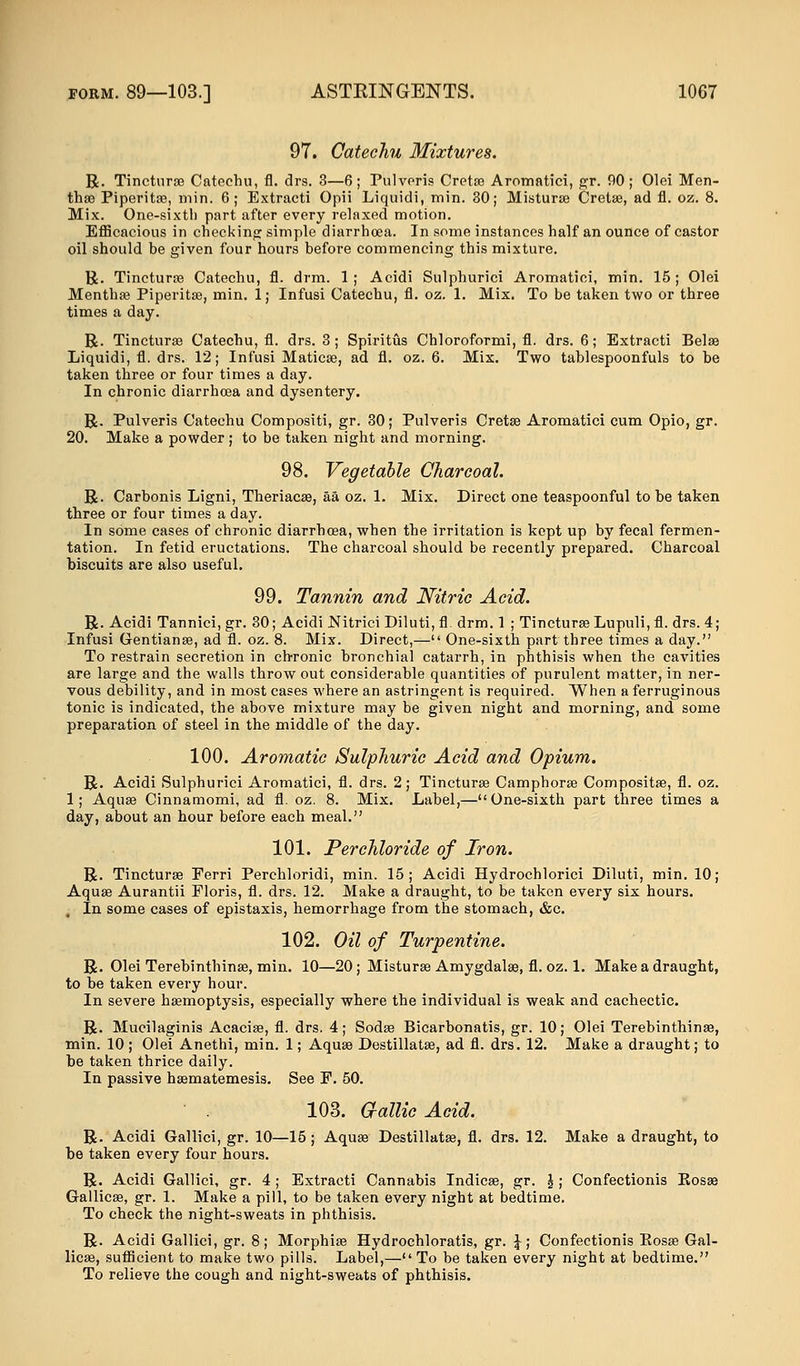 97. Catechu Mixtures. R. Tincturae Catechu, fl. drs. 3—6; Pulveris Cretas Aromatici, gr. 90; Olei Men- tha Piperita?, min. 6; Extracti Opii Liquidi, min. 30; Misturae Creta?, ad fl. oz. 8. Mix. One-sixtli part after every relaxed motion. Efficacious in checking simple diarrhoea. In some instances half an ounce of castor oil should be given four hours before commencing this mixture. R. Tincturae Catechu, fl. drm. 1; Acidi Sulphurici Aromatici, min. 15; Olei Mentha? Piperita?, min. 1; Infusi Catechu, fl. oz. 1. Mix. To be taken two or three times a day. R. Tinctura? Catechu, fl. drs. 3; Spiritus Chloroformi, fl. drs. 6; Extracti Belae Liquidi, fl. drs. 12; Infusi Maticae, ad fl. oz. 6. Mix. Two tablespoonfuls to be taken three or four times a day. In chronic diarrhoea and dysentery. R. Pulveris Catechu Compositi, gr. 30; Pulveris Cretse Aromatici cum Opio, gr. 20. Make a powder ; to be taken night and morning. 98. Vegetable Charcoal. R. Carbonis Ligni, Theriacae, aa oz. 1. Mix. Direct one teaspoonful to be taken three or four times a day. In some cases of chronic diarrhoea, when the irritation is kept up by fecal fermen- tation. In fetid eructations. The charcoal should be recently prepared. Charcoal biscuits are also useful. 99. Tannin and Nitric Acid. R. Acidi Tannici,gr. 30; Acidi Nitrici Diluti,fl. drm. 1 ; Tincturae Lupuli,fl. drs. 4; Infusi Gentianae, ad fl. oz. 8. Mix. Direct,— One-sixth part three times a day. To restrain secretion in chronic bronchial catarrh, in phthisis when the cavities are large and the walls throw out considerable quantities of purulent matter, in ner- vous debility, and in most cases where an astringent is required. When a ferruginous tonic is indicated, the above mixture may be given night and morning, and some preparation of steel in the middle of the day. 100. Aromatic Sulphuric Acid and Opium. R. Acidi Sulphurici Aromatici, fl. drs. 2 ; Tincturae Camphorae Compositae, fl. oz. 1; Aquae Cinnamomi, ad fl. oz. 8. Mix. Label,—One-sixth part three times a day, about an hour before each meal. 101. Perchloride of Iron. R. Tincturae Ferri Perchloridi, min. 15; Acidi Hydrochlorici Diluti, min. 10; Aqua? Aurantii Floris, fl. drs. 12. Make a draught, to be taken every six hours. In some cases of epistaxis, hemorrhage from the stomach, &c. 102. Oil of Turpentine. R. Olei Terebinthinse, min. 10—20; Misturae Amygdalae, fl. oz. 1. Make a draught, to be taken every hour. In severe haemoptysis, especially where the individual is weak and cachectic. R. Mucilaginis Acaciae, fl. drs. 4; Sodae Bicarbonatis, gr. 10; Olei Terebinthinae, min. 10 ; Olei Anethi, min. 1; Aquae Destillatse, ad fl. drs. 12. Make a draught; to be taken thrice daily. In passive haematemesis. See F. 50. 103. G-allic Acid. R. Acidi Gallici, gr. 10—15 ; Aquae Destillatae, fl. drs. 12. Make a draught, to be taken every four hours. R. Acidi Gallici, gr. 4; Extracti Cannabis Indicae, gr. J; Confectionis Kosae Gallica?, gr. 1. Make a pill, to be taken every night at bedtime. To check the night-sweats in phthisis. R. Acidi Gallici, gr. 8; Morphia? Hydrochloratis, gr. \; Confectionis Kosa? Gal- licae, sufficient to make two pills. Label,— To be taken every night at bedtime. To relieve the cough and night-sweats of phthisis.