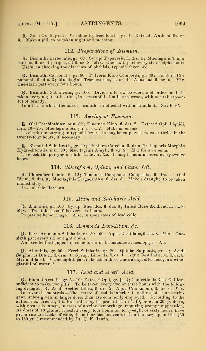 R. Zinci Oxidi, gr. 2; Morphias Hydrochloratis, gr. }; Extracti Anthemidis, gr. 3. Make a pill, to be taken night and morning. 112. Preparations of Bismuth. R. Bismuthi Carbonatis, gr. 60; Syrupi Papaveris, fl. drs. 4; Mucilaginis Traga- canthae, fl. oz. 4 ; Aquae, ad fl. oz. 8. Mix. One-sixth part every six or eight hours. Useful in checking the diarrhoea of phthisis, typhoid fever, &c. R. Bismuthi Carbonatis, gr. 80 ; Pulveris Kino Compositi, gr. 30; Tincturse Cin- namomi, fl. drs. 3; Mucilaginis Tragacanthse, fl. oz. 4; Aquas, ad fl. oz. 6. Mix. One-sixth part every four hours. R. Bismuthi Subnitratis, gr. 100. Divide into six powders, and order one to be taken every night, at bedtime, in a teacupful of milk arrowroot, with one tablespoon- ful of brandy. In all cases where the use of bismuth is indicated with a stimulant. See F. 65. 113. Astringent Enemata. R. Olei Terebinthinse, min. 30 ; Tincturse Kino, fl. drs. 2 ; Extracti Opii Liquidi, min. 10—25; Mucilaginis Amyli, fl. oz. 2. Make an enema. To check the purging in typhoid fever. It may be employed twice or thrice in the twenty-four hours, if necessary. R. Bismuthi Subnitratis, gr. 20; Tincturse Catechu, fl. drm. 1; Liquoris Morphise Hydrochloratis, min 30 ; Mucilaginis Amyli, fl. oz. 2. Mix for an enema. To check the purging of phthisis, fever, &c. It may be administered every twelve hours. 114. Chloroform, Opium, and Castor Oil. R. Chloroformi, min. 6—12; Tincturse Camphorse Compositse, fl. drs. 2; Olei Kicini, fl. drs. 3; Mucilaginis Tragacanthse, fl. drs. 3. Make a draught, to be taken immediately. In choleraic diarrhoea. 115. Alum and Sulphuric Acid. R. Aluminis, gr. 100; Syrupi Khoeados, fl. drs. 6; Infusi Eosse Acidi, ad fl. oz. 8. Mix. Two tablespoonfuls every six hours. In passive hemorrhage. Also, in some cases of lead colic. 116. Ammonia Iron-Alum, $c. R. Ferri Ammonio-Sulphatis, gr. 30—60; Aquse Destillatse, fl. oz. 8. Mix. One- sixth part every six or eight hours. An excellent astringent in some forms of hsematemesis, hsemoptysis, &c. R. Aluminis, gr. 90; Ferri Sulphatis, gr. 20; Quinise Sulphatis, gr. 4; Acidi Sulphurici Diluti, fl. drm. 1; Syrupi Limonis, fl. oz. 1; Aquse Destillatse, ad fl. oz. 8. Mix and labi 1,— One-eighth part to be taken three times a day, after food, in a wine- glassful of water. 117. Lead and Acetic Acid. R. Plumbi Acetatis, gr. 5—10 ; Extracti Opii, gr. \—£; Confectionis Kosse Gallicae, sufficient to make two pills. To be taken every two or three hours with the follow- ing draught: R. Acidi Acetici Diluti, fl. drs. 2 ; Aquse Cinnamomi, fl. drs. 6. Mix. In severe haemoptysis.—The acetate of lead is inferior to gallic acid as an astrin- gent, unless given in larger doses than are commonly employed. According to the author's experience, this lead salt may be prescribed in 5, 10, or even 20 gr. doses, with great advantage, in cases of uterine hemorrhage, requiring prompt suppression. As doses of 10 grains, repeated every four hours for forty-eight or sixty hours, have given rise to attacks of colic, the author has not ventured on the large quantities (60 to 180 grs.) recommended by Dr. C. K. Irwin.