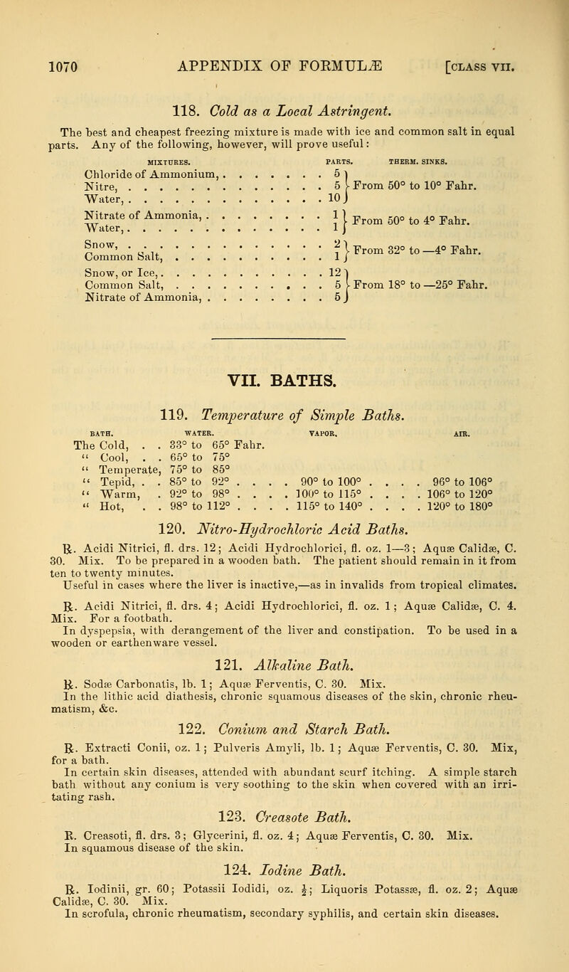 118. Cold as a Local Astringent. The best and cheapest freezing mixture is made with ice and common salt in equal parts. Any of the following, however, will prove useful: MIXTURES. PARTS. THERM. SINKS. Chloride of Ammonium, 5l Nitre, 5 V From 50° to 10° Fahr. Water, 10 J Nitrate of Ammonia } I From 50° to 4° Fahr. Water, 1 j CommoAs-alt, ! '. \ '. '. .' \ \ \ \ ?} ^oxn 32° to-4« Fahr. Snow, or Ice, 121 Common Salt, 5 V From 18° to —25° Fahr. Nitrate of Ammonia, 5 J VII. BATHS. 119. Temperature of Simple Baths. BATH. WATER. VAPOR. AIR. The Cold, . . 33° to 65° Fahr.  Cool, . . 65° to 75°  Temperate, 75° to 85°  Tepid, . . 85° to 92° . . . . 90° to 100° . . . . 96° to 106°  Warm, 92° to 98° . . . . 100° to 115° . . . . 106° to 120° «< Hot, . . 98° to 112° . . . . 115° to 140° . . . . 120° to 180° 120. Nitro-Hydrochloric Acid Baths. tj. Acidi Nitrici, fl. drs. 12; Acidi Hydrochlorici, fl. oz. 1—3; Aquae Calidse, C. 30. Mix. To be prepared in a wooden bath. The patient should remain in it from ten to twenty minutes. Useful in cases where the liver is inactive,—as in invalids from tropical climates. R. Acidi Nitrici, fl. drs. 4; Acidi Hydrochlorici, fl. oz. 1; Aquae Calidae, C. 4. Mix. For a footbath. In dyspepsia, with derangement of the liver and constipation. To he used in a wooden or earthenware vessel. 121. Alkaline Bath. R. Sodse Carhonatis, lb. 1; Aquae Ferventis, C. 30. Mix. In the lithic acid diathesis, chronic squamous diseases of the skin, chronic rheu- matism, &c. 122. Conium and Starch Bath. R. Extracti Conii, oz. 1; Pulveris Amyli, lb. 1; Aquae Ferventis, C. 30. Mix, for a bath. In certain skin diseases, attended with abundant scurf itching. A simple starch hath without any conium is very soothing to the skin when covered with an irri- tating rash. 123. Creasote Bath. R Creasoti, fl. drs. 3; Glycerini, fl. oz. 4; Aqua? Ferventis, C. 30. Mix. In squamous disease of the skin. 124. Iodine Bath. R. Iodinii, gr. 60; Potassii Iodidi, oz. £; Liquoris Potassae, fl. oz. 2; Aquae Calidae, C. 30. Mix. In scrofula, chronic rheumatism, secondary syphilis, and certain skin diseases.