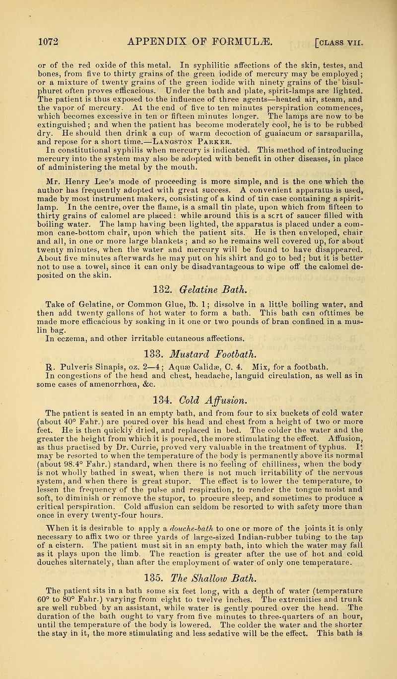 or of the red oxide of this metal. In syphilitic affections of the skin, testes, and bones, from five to thirty grains of the green iodide of mercury may be employed ; or a mixture of twenty grains of the green iodide with ninety grains of the' bisul- phuret often proves efficacious. Under the bath and plate, spirit-lamps are lighted. The patient is thus exposed to the influence of three agents—heated air, steam, and the vapor of mercury. At the end of five to ten minutes perspiration commences, which becomes excessive in ten or fifteen minutes longer. The lamps are now to be extinguished; and when the patient has become moderately cool, he is to be rubbed dry. He should then drink a cup of warm decoction of guaiacum or sarsaparilla, and repose for a short time.—Langston Parker. In constitutional syphilis when mercury is indicated. This method of introducing mercury into the system may also be adopted with benefit in other diseases, in place of administering the metal by the mouth. Mr. Henry Lee's mode of proceeding is more simple, and is the one which the author has frequently adopted with great success. A convenient apparatus is used, made by most instrument makers, consisting of a kind of tin case containing a spirit- lamp. In the centre, over the flame, is a small tin plate, upon which from fifteen to thirty grains of calomel are placed : while around this is a scrt of saucer filled with boiling water. The lamp having been lighted, the apparatus is placed under a com- mon cane-bottom chair, upon which the patient sits. He is then enveloped, chair and all, in one or more large blankets ; and so he remains well covered up, for about twenty minutes, when the water and mercury will be found to have disappeared. About five minutes afterwards he may put on his shirt and go to bed; but it is better not to use a towel, since it can only be disadvantageous to wipe off the calomel de- posited on the skin. 132. G-elatine Bath. Take of Gelatine, or Common Glue, lb. 1; dissolve in a little boiling water, and then add twenty gallons of hot water to form a bath. This bath can ofttimes be made more efficacious by soaking in it one or two pounds of bran confined in a mus- lin bag. In eczema, and other irritable cutaneous affections. 133. Mustard Footbath. R. Pulveris Sinapis, oz. 2—4; Aquas Calidse, C. 4. Mix, for a footbath. In congestions of the head and chest, headache, languid circulation, as well as in some cases of amenorrhcea, &c. 134. Cold Affusion. The patient is seated in an empty bath, and from four to six buckets of cold water (about 40° Fahr.) are poured over his head and chest from a height of two or more feet. He is then quickly dried, and replaced in bed. The colder the water and the greater the height from which it is poured, the more stimulating the effect. Affusion, as thus practised by Dr. Currie, proved very valuable in the treatment of typhus. It may be resorted to when the temperature of the body is permanently above its normal (about 98.4° Fahr.) standard, when there is no feeling of chilliness, when the body is not wholly bathed in sweat, when there is not much irritability of the nervous system, and when there is great stupor. The effect is to lower the temperature, to lessen the frequency of the pulse and respiration, to render the tongue moist and soft, to diminish or remove the stupor, to procure sleep, and sometimes to produce a critical perspiration. Cold affusion can seldom be resorted to with safety more than once in every twenty-four hours. When it is desirable to apply a douche-bath to one or more of the joints it is only necessary to affix two or three yards of large-sized Indian-rubber tubing to the tap of a cistern. The patient must sit in an empty bath, into which the water may fall as it plays upon the limb. The reaction is greater after the use of hot and cold douches alternately, than after the employment of water of only one temperature. 135. The Shallow Bath. The patient sits in a bath some six feet long, with a depth of water (temperature 60° to 80° Fahr.) varying from eight to twelve inches. The extremities and trunk are well rubbed by an assistant, while water is gently poured over the head. The duration of the bath ought to vary from five minutes to three-quarters of an hour, until the temperature of the body is lowered. The colder the water and the shorter the stay in it, the more stimulating and less sedative will be the effect. This bath is