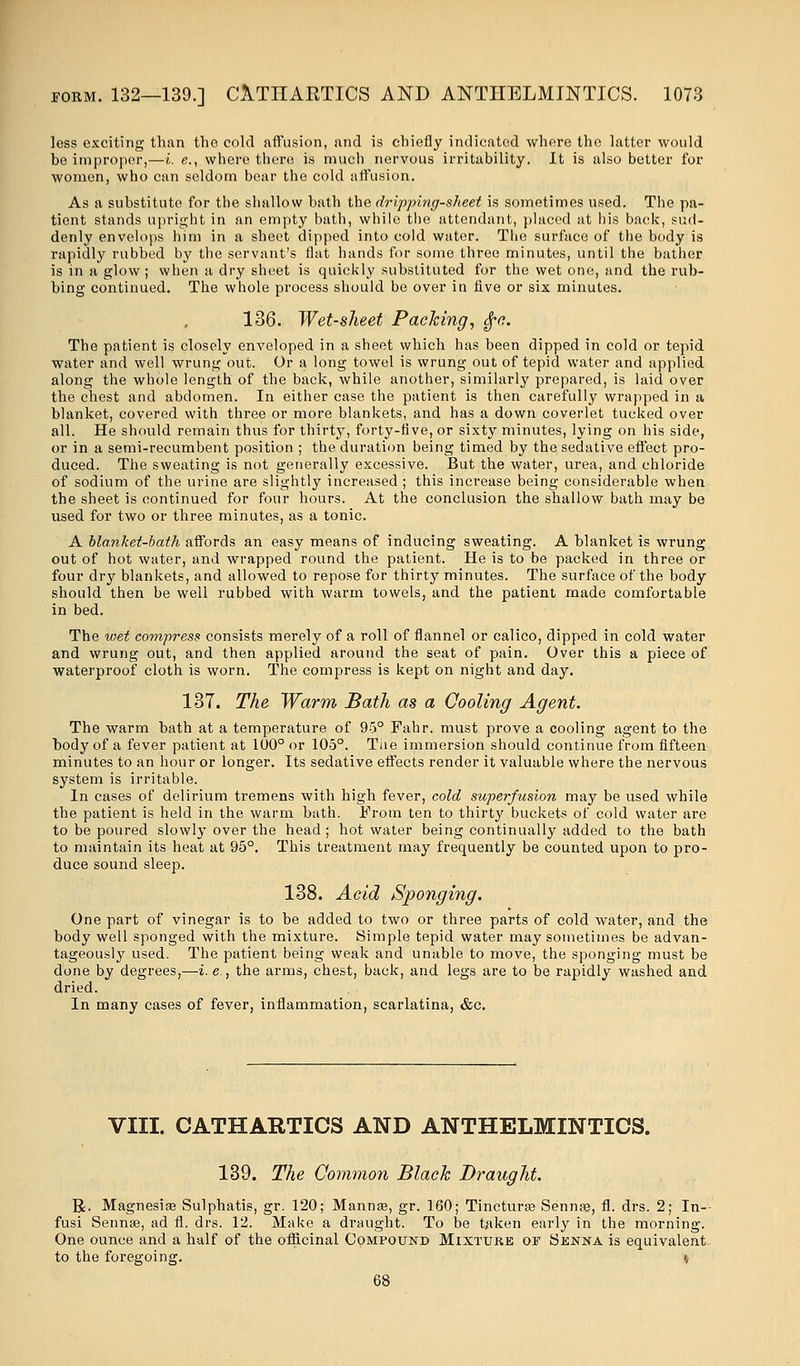 less exciting than tho cold affusion, and is chiefly indicated where the latter would be improper,—i. e., where there is much nervous irritability. It is also better for women, who can seldom bear the cold affusion. As a substitute for the shallow bath the dripping-sheet is sometimes used. The pa- tient stands upright in an empty bath, while the attendant, placed at his back, sud- denly envelops him in a sheet dipped into cold water. The surface of the body is rapidly rubbed by the servant's flat hands for some three minutes, until the bather is in a glow; when a dry sheet is quickly substituted for the wet one, and the rub- bing continued. The whole process should be over in five or six minutes. 136. Wet-sheet Packing, §c. The patient is closely enveloped in a sheet which has been dipped in cold or tepid water and well wrung out. Or a long towel is wrung out of tepid water and applied along the whole length of the back, while another, similarly prepared, is laid over the chest and abdomen. In either case the patient is then carefully wrapped in a blanket, covered with three or more blankets, and has a down coverlet tucked over all. He should remain thus for thirty, forty-five, or sixty minutes, lying on his side, or in a semi-recumbent position ; the duration being timed by the sedative effect pro- duced. The sweating is not generally excessive. But the water, urea, and chloride of sodium of the urine are slightly increased ; this increase being considerable when the sheet is continued for four hours. At the conclusion the shallow bath may be used for two or three minutes, as a tonic. A blanket-bath affords an easy means of inducing sweating. A blanket is wrung out of hot water, and wrapped round the patient. He is to be packed in three or four dry blankets, and allowed to repose for thirty minutes. The surface of the body should then be well rubbed with warm towels, and the patient made comfortable in bed. The wet compress consists merely of a roll of flannel or calico, dipped in cold water and wrung out, and then applied around the seat of pain. Over this a piece of waterproof cloth is worn. The compress is kept on night and day. 137. The Warm Bath as a Cooling Agent. The warm bath at a temperature of 95° Fahr. must prove a cooling agent to the body of a fever patient at 100° or 105°. The immersion should continue from fifteen minutes to an hour or longer. Its sedative effects render it valuable where the nervous system is irritable. In cases of delirium tremens with high fever, cold superfusion may be used while the patient is held in the warm bath. From ten to thirty buckets of cold water are to be poured slowly over the head ; hot water being continually added to the bath to maintain its heat at 95°. This treatment may frequently be counted upon to pro- duce sound sleep. 138. Acid Sponging. One part of vinegar is to be added to two or three parts of cold water, and the body well sponged with the mixture. Simple tepid water may sometimes be advan- tageously used. The patient being weak and unable to move, the sponging must be done by degrees,—i. e., the arms, chest, back, and legs are to be rapidly washed and dried. In many cases of fever, inflammation, scarlatina, &c. VIII. CATHARTICS AND ANTHELMINTICS. 139. The Common Black Draught. R. Magnesia? Sulphatis, gr. 120; Manna?, gr. 160; Tinctura? Senna?, fl. drs. 2; In- fusi Senna?, ad fl. drs. 12. Make a draught. To be token early in the morning. One ounce and a half of the officinal Compound Mixture of Senna is equivalent to the foregoing. »,