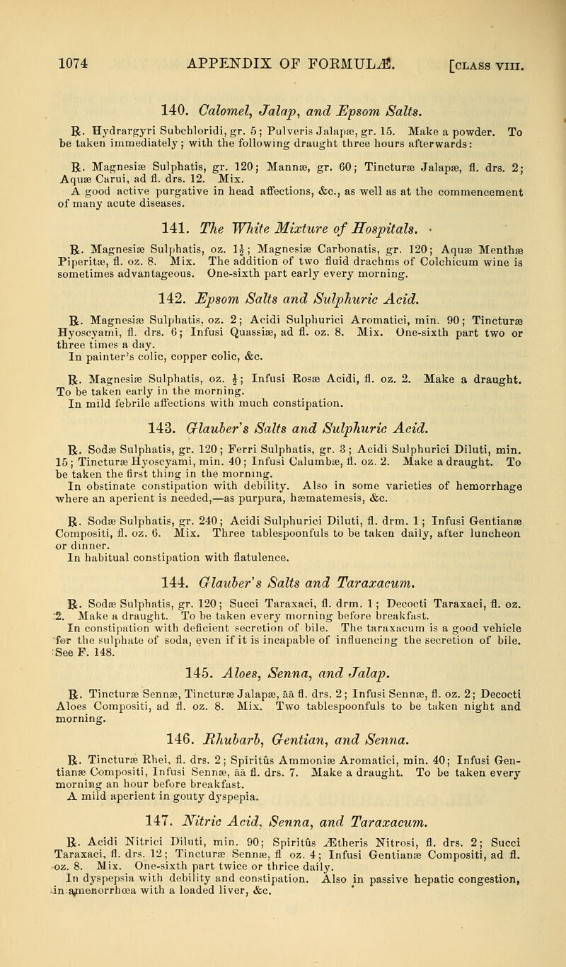 140. Calomel, Jalap, and Epsom Salts. R. Hydrargyri Subchloridi, gr. 5 ; Pulveris Jalapse, gr. 15. Make a powder. To be taken immediately; with the following draught three hours afterwards: R. Magnesia? Sulphatis, gr. 120; Manna?, gr. 60; Tinctura? Jalapse, fl. drs. 2; Aquae Carui, ad fl. drs. 12. Mix. A good active purgative in head affections, &c, as well as at the commencement of many acute diseases. 141. The White Mixture of Hospitals. • R. Magnesias Sulphatis, oz. 1J; Magnesia? Carbonatis, gr. 120; Aquae Mentha? Piperita?, fl. oz. 8. Mix. The addition of two fluid drachms of Colchicum wine is sometimes advantageous. One-sixth part early every morning. 142. Epsom Salts and Sulphuric Acid. R. Magnesia? Sulphatis, oz. 2; Acidi Sulphurici Aromatici, min. 90; Tinctura? Hyoscyami, fl. drs. 6; Infusi Quassia?, ad fl. oz. 8. Mix. One-sixth part two or three times a day. In painter's colic, copper colic, &c. R. Magnesia? Sulphatis, oz. $; Infusi Rosa? Acidi, fl. oz. 2. Make a draught. To be taken early in the morning. In mild febrile affections with much constipation. 143. Glaubers Salts and Sulphuric Acid. R. Soda? Sulphatis, gr. 120; Ferri Sulphatis, gr. 3 ; Acidi Sulphurici Diluti, min. 15; Tinctura? Hyoscyami, min. 40; Infusi Calumba?, fl. oz. 2. Make a draught. To be taken the first thing in the morning. In obstinate constipation with debility. Also in some varieties of hemorrhage where an aperient is needed,—as purpura, ha?matemesis, &c. R. Soda? Sulphatis, gr. 240; Acidi Sulphurici Diluti, fl. drm. 1; Infusi Gentiana? Compositi, fl. oz. 6. Mix. Three tablespoonfuls to be taken daily, after luncheon or dinner. In habitual constipation with flatulence. 144. Glauber s Salts and Taraxacum. R. Soda? Sulphatis, gr. 120; Succi Taraxaci, fl. drm. 1; Decocti Taraxaci, fl. oz. :2. Make a draught. To be taken every morning before breakfast. In constipation with deficient secretion of bile. The taraxacum is a good vehicle 'for the sulphate of soda, even if it is incapable of influencing the secretion of bile. :SeeF. 148. 145. Aloes, Senna, and Jalap. R. Tinctura? Senna?, Tinctura? Jalapa?, aa fl. drs. 2 ; Infusi Senna?, fl. oz. 2; Decocti Aloes Compositi, ad fl. oz. 8. Mix. Two tablespoonfuls to be taken night and morning. 146. Rhubarb, Gentian, and Senna. R. Tinctura? Ehei, fl. drs. 2; Spiritus Ammonia? Aromatici, min. 40; Infusi Gen- tiana? Compositi, Infusi Senna?, aa fl. drs. 7. Make a draught. To be taken every morning an hour before breakfast. A mild aperient in gouty dyspepia. 147. Nitric Acid, Senna, and Taraxacum. R. Acidi Nitrici Diluti, min. 90; Spiritus JEtheris Nitrosi, fl. drs. 2; Succi Taraxaci, fl. drs. 12; Tinctura? Senna?, fl oz. 4; Infusi Gentiana? Compositi, ad fl. oz. 8. Mix. One-sixth part twice or thrice daily. In dyspepsia with debility and constipation. Also in passive hepatic congestion, in a^nenorrhoea with a loaded liver, &c.