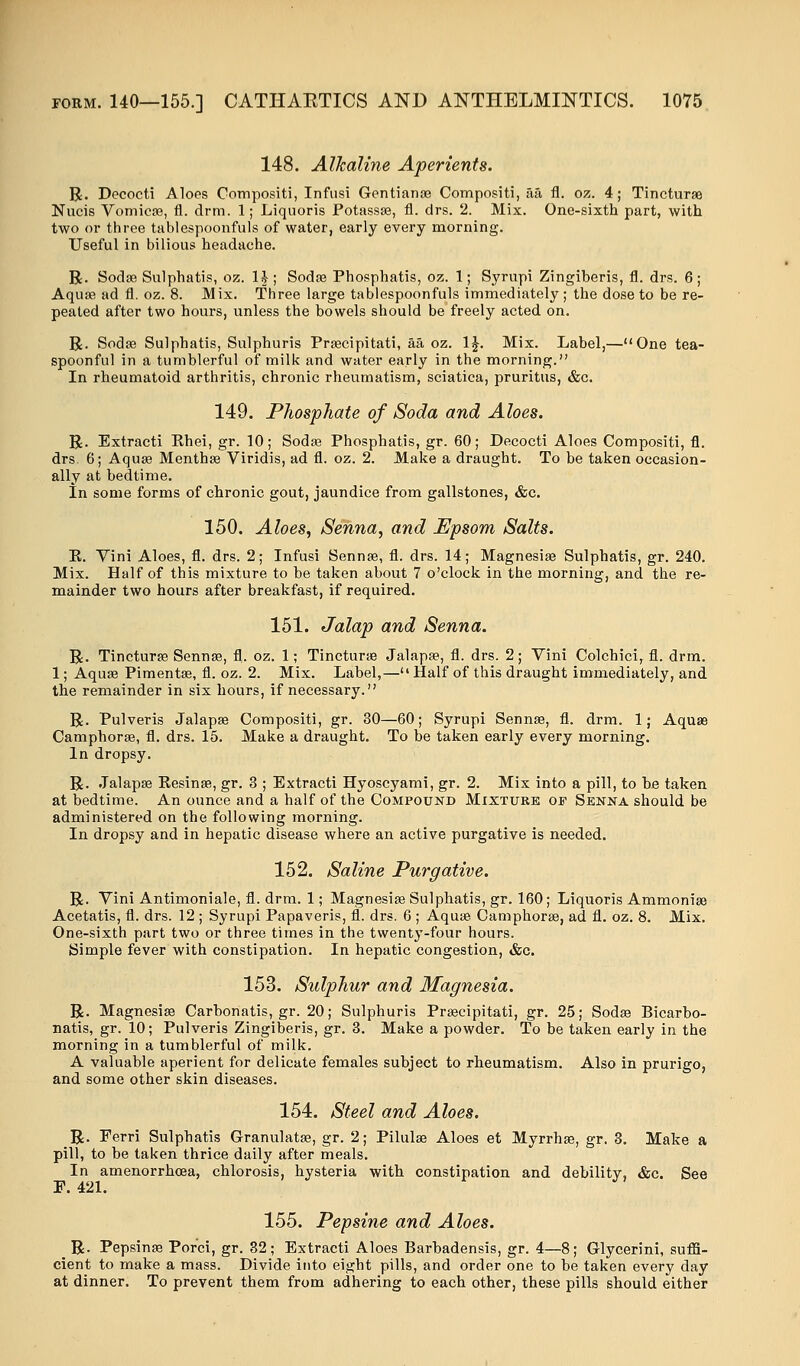 148. Alkaline Aperients. R. Decocti Aloes Compositi, Infusi Gentianae Compositi, aa fl. oz. 4; Tincturae Nucis Vomica?, fl. drm. 1; Liquoris Potassae, fl. drs. 2. Mix. One-sixth part, with two or three tablespoonfuls of water, early every morning. Useful in bilious headache. R. Sodae Sulphatis, oz. 1£; Soda? Phosphatis, oz. 1; Syrupi Zingiberis, fl. drs. 6; Aquas ad fl. oz. 8. Mix. Three large tablespoonfuls immediately; the dose to be re- peated after two hours, unless the bowels should be freely acted on. R. Soda? Sulphatis, Sulphuris Praecipitati, aa oz. 1£. Mix. Label,—One tea- spoonful in a tumblerful of milk and water early in the morning. In rheumatoid arthritis, chronic rheumatism, sciatica, pruritus, &c. 149. Phosphate of Soda and Aloes. R. Extracti Rhei, gr. 10; Sodae Phosphatis, gr. 60; Decocti Aloes Compositi, fl. drs. 6; Aquae Menthae Viridis, ad fl. oz. 2. Make a draught. To be taken occasion- ally at bedtime. In some forms of chronic gout, jaundice from gallstones, &c. 150. Aloes, Senna, and Epsom Salts. E. Vini Aloes, fl. drs. 2; Infusi Sennae, fl. drs. 14; Magnesiae Sulphatis, gr. 240. Mix. Half of this mixture to be taken about 7 o'clock in the morning, and the re- mainder two hours after breakfast, if required. 151. Jalap and Senna. R. Tincturae Sennae, fl. oz. 1; Tincturae Jalapae, fl. drs. 2; Vini Colchici, fl. drm. 1; Aquae Pimentae, fl. oz. 2. Mix. Label,—Half of this draught immediately, and the remainder in six hours, if necessary. R. Pulveris Jalapas Compositi, gr. 30—60; Syrupi Sennas, fl. drm. 1; Aquae Camphorae, fl. drs. 15. Make a draught. To be taken early every morning. In dropsy. R. Jalapae Resinae, gr. 3 ; Extracti Hyoscyami, gr. 2. Mix into a pill, to he taken at bedtime. An ounce and a half of the Compound Mixture of Senna should be administered on the following morning. In dropsy and in hepatic disease where an active purgative is needed. 152. Saline Purgative. R. Vini Antimoniale, fl. drm. 1; Magnesias Sulphatis, gr. 160; Liquoris Ammoniae Acetatis, fl. drs. 12 ; Syrupi Papaveris, fl. drs. 6 ; Aquae Camphorae, ad fl. oz. 8. Mix. One-sixth part two or three times in the twenty-four hours. Simple fever with constipation. In hepatic congestion, &c. 153. Sulphur and Magnesia. R. Magnesiae Carbonatis, gr. 20; Sulphuris Praecipitati, gr. 25; Sodae Bicarbo- natis, gr. 10; Pulveris Zingiberis, gr. 3. Make a powder. To be taken early in the morning in a tumblerful of milk. A valuable aperient for delicate females subject to rheumatism. Also in prurigo, and some other skin diseases. 154. Steel and Aloes. R. Ferri Sulphatis Granulatas, gr. 2; Pilulae Aloes et Myrrhas, gr. 3. Make a pill, to be taken thrice daily after meals. In amenorrhoea, chlorosis, hysteria with constipation and debility, &c. See F. 421. 155. Pepsine and Aloes. R. Pepsinae Pofci, gr. 32; Extracti Aloes Barbadensis, gr. 4—8; Glycerini, suffi- cient to make a mass. Divide into eight pills, and order one to be taken every day at dinner. To prevent them from adhering to each other, these pills should either