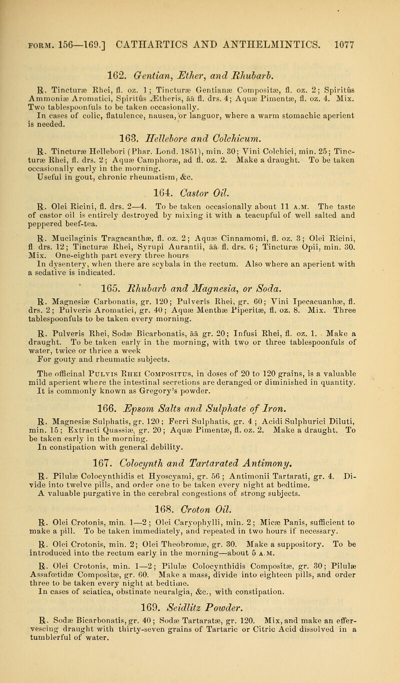 162. Gentian, Ether, and .Rhubarb. R. Tinctime Ehei, fl. oz. 1; Tincturse Gentianae Compositae, fl. oz. 2; Spiritus Ammonia? Aromatici, Spiritus iEtheris, aa fl. drs. 4; Aquas Pimentae, fl. oz. 4. Mix. Two tablespoonfuls to be taken occasionally. In cases of colic, flatulence, nausea, or languor, where a warm stomachic aperient is needed. 163. Hellebore and Colchicum. R. Tincturae Hellebori (Phar. Lond. 1851), min. 30; Vini Colchici, min. 25; Tinc- turse Rhei, fl. drs. 2; Aquae Camphorae, ad fl. oz. 2. Make a draught. To be taken occasionally early in the morning. Useful in gout, chronic rheumatism, &c. 164. Castor Oil. R. Olei Ricini, fl. drs. 2—4. To be taken occasionally about 11 a.m. The taste of castor oil is entirely destroyed by mixing it with a teacupful of well salted and peppered beef-tea. R. Mucilaginis Tragacanthae, fl. oz. 2; Aquae Cinnamomi, fl. oz. 3; Olei Ricini, fl. drs. 12; Tincturae Rhei, Syrupi Aurantii, aa fl. drs. 6; Tincturae Opii. min. 30. Mix. One-eighth part every three hours In dysentery, when there are scybala in the rectum. Also where an aperient with a sedative is indicated. 165. Rhubarb and Magnesia, or Soda. R. Magnesiae Carbonatis, gr. 120; Pulveris Rhei, gr. 60; Vini Ipecacuanhae, fl. drs. 2 ; Pulveris Aromatici, gr. 40 ; Aquae Menthae Piperitae, fl. oz. 8. Mix. Three tablespoonfuls to be taken every morning. R. Pulveris Rhei, Sodse Bicarbonatis, aa gr. 20; Infusi Rhei, fl. oz. 1. Make a draught. To be taken early in the morning, with two or three tablespoonfuls of water, twice or thrice a week For gouty and rheumatic subjects. The officinal Ptjlvis Rhei Composittjs, in doses of 20 to 120 grains, is a valuable mild aperient where the intestinal secretions are deranged or diminished in quantity. It is commonly known as Gregory's powder. 166. Epsom Salts and Sulphate of Iron. R. Magnesiae Sulphatis, gr. 120 ; Ferri Sulphatis, gr. 4 ; Acidi Sulphurici Diluti, min. 15; Extracti Quassia?, gr. 20; Aquae Pimentae, fl. oz. 2. Make a draught. To be taken early in the morning. In constipation with general debility. 167. Colocynth and Tartarated Antimony. R. Pilulae Colocynthidis et Hyoscyami, gr. 56; Antimonii Tartarati, gr. 4. Di- vide into twelve pills, and order one to be taken every night at bedtime. A valuable purgative in the cerebral congestions of strong subjects. 168. Croton Oil. R. Olei Crotonis, min. 1—2 ; Olei Caryophylli, min. 2; Micae Panis, sufficient to make a pill. To be taken immediately, and repeated in two hours if necessary. R. Olei Crotonis, min. 2; Olei Theobromae, gr. 30. Make a suppository. To be introduced into the rectum early in the morning—about 5 a.m. R. Olei Crotonis, min. 1—2; Pilulae Colocynthidis Compositae, gr. 30; Pilulse Assafcetidae Compositae, gr. 60. Make a mass, divide into eighteen pills, and order three to be taken every night at bedtime. In cases of sciatica, obstinate neuralgia, &c, with constipation. 169. Seidlitz Powder. R. Sodae Bicarbonatis, gr. 40; Sodae Tartaratae, gr. 120. Mix, and make an effer- vescing draught with thirty-seven grains of Tartaric or Citric Acid dissolved in a tumblerful of water.