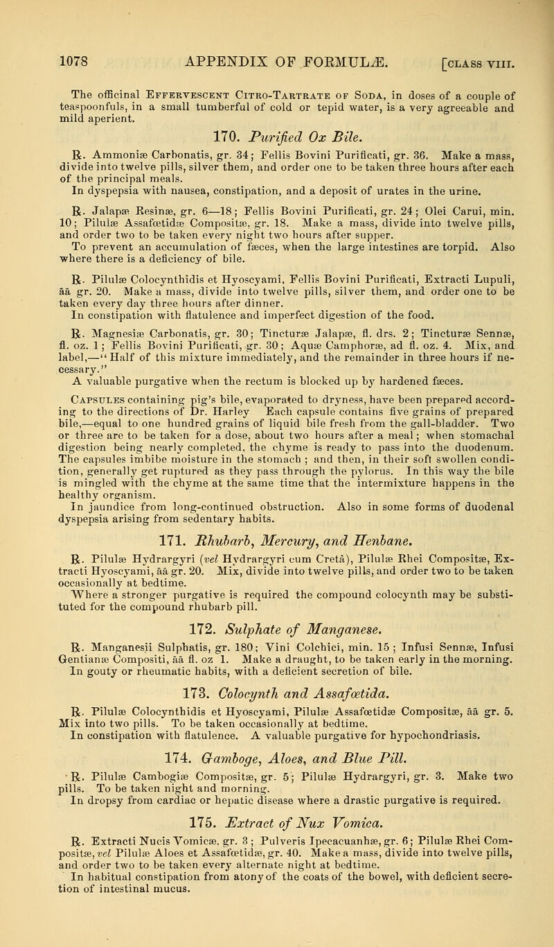 The officinal Effervescent Citro-Tartrate of Soda, in doses of a couple of teaspoonfuls, in a small tumberful of cold or tepid water, is a very agreeable and mild aperient. 170. Purified Ox Bile. R. Ammonias Carbonatis, gr. 34; Fellis Bovini Purificati, gr. 36. Make a mass, divide into twelve pills, silver them, and order one to be taken three hours after each of the principal meals. In dyspepsia with nausea, constipation, and a deposit of urates in the urine. R. Jalapse Resinas, gr. 6—18; Fellis Bovini Purificati, gr. 24; Olei Carui, min. 10; Pilulse Assafcetidse Composite, gr. 18. Make a mass, divide into twelve pills, and order two to be taken every night two hours after supper. To prevent an accumulation of fasces, when the large intestines are torpid. Also where there is a deficiency of bile. R. Pilulse Oolocynthidis et Hyoscyami, Fellis Bovini Purificati, Extracti Lupuli, aa gr. 20. Make a mass, divide into twelve pills, silver them, and order one to be taken every day three hours after dinner. In constipation with flatulence and imperfect digestion of the food. R. Magnesias Carbonatis, gr. 30; Tinctur.as Jalapse, fl. drs. 2; Tincturas Sennas, fl. oz. 1; Fellis Bovini Purificati, gr. 30; Aquas Camphoras, ad fl. oz. 4. Mix, and label,—Half of this mixture immediately, and the remainder in three hours if ne- cessary. A valuable purgative when the rectum is blocked up by hardened fasces. Capsules containing pig's bile, evaporated to dryness, have been prepared accord- ing to the directions of Dr. Harley Each capsule contains five grains of prepared bile,—equal to one hundred grains of liquid bile fresh from the gall-bladder. Two or three are to be taken for a dose, about two hours after a meal; when stomachal digestion being nearly completed, the chyme is ready to pass into the duodenum. The capsules imbibe moisture in the stomach ; and then, in their soft swollen condi- tion, generally get ruptured as they pass through the pylorus. In this way the bile is mingled with the chyme at the same time that the intermixture happens in the healthy organism. In jaundice from long-continued obstruction. Also in some forms of duodenal dyspepsia arising from sedentary habits. 171. Rhubarb, Mercury, and Henbane. R. Pilulse Hydrargyri (vel Hydrargyri cum Creta), Pilulse Rhei Compositas, Ex- tracti Hyoscyami, aa gr. 20. Mix, divide into twelve pills, and order two to be taken occasionally at bedtime. Where a stronger purgative is required the compound colocynth may be substi- tuted for the compound rhubarb pill. 172. Sulphate of Manganese. R. Manganesii Sulphatis, gr. 180; Vini Colcbici, min. 15 ; Infusi Sennas, Infusi Gentianse Compositi, aa fl. oz 1. Make a draught, to be taken early in the morning. In gouty or rheumatic habits, with a deficient secretion of bile. 173. Colocynth and Assafoetida. R. Pilulse Colocynthidis et Hyoscyami, Pilulse Assafoetidas Compositas, aa gr. 5. Mix into two pills. To be taken occasionally at bedtime. In constipation with flatulence. A valuable purgative for hypochondriasis. 174. Gamboge, Aloes, and Blue Pill. • R. Pilulse Cambogias Compositas, gr. 5; Pilulse Hydrargyri, gr. 3. Make two pills. To be taken night and morning. In dropsy from cardiac or hepatic disease where a drastic purgative is required. 175. Extract of Nux Vomica. R. Extracti Nucis Vomicas. gr. 3 ; Pulveris Ipecacuanhas, gr. 6; Pilulse Rhei Com- positas,^ Pilulse Aloes et Assafoetidas, gr. 40. Make a mass, divide into twelve pills, and order two to be taken every alternate night at bedtime. In habitual constipation from atony of the coats of the bowel, with deficient secre- tion of intestinal mucus.